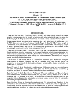 DECRETO 470 DE 2007
                                         (Octubre 12)
   "Por el cual se adopta la Política Pública de Discapacidad para el Distrito Capital"
                  EL ALCALDE MAYOR DE BOGOTA DISTRITO CAPITAL
   En uso de sus facultades legales, en especial las conferidas por la Constitución
  Política de Colombia de 1991, el Decreto 1421 de 1993 y el Acuerdo Distrital 137 de
                                        2004.



                                     CONSIDERANDO:
Que el artículo 315 de la Constitución Política de 1991 estipula entre las atribuciones de los
alcaldes y/o alcaldesas, las de cumplir y hacer cumplir la Constitución, la ley y los acuerdos
del Concejo y la de dirigir la administración del municipio, para el caso del Distrito Capital.
Que en desarrollo del artículo anterior, los numerales 1 y 3 del artículo 38 del Decreto 1421
de 1993 disponen que son funciones del Alcalde Mayor de Bogotá, D.C.: "Hacer cumplir la
Constitución, la ley, los decretos del Gobierno Nacional y los acuerdos del Concejo" y "Dirigir
la acción administrativa y asegurar el cumplimiento de las funciones, la prestación de los
servicios y la construcción de las obras a cargo del Distrito".
Que el articulo primero de la Constitución Política de 1991, establece que Colombia es un
Estado social de derecho, organizado en forma de República unitaria, descentralizada, con
autonomía de sus entidades territoriales, democrática, participativa y pluralista, fundada en el
respeto de la dignidad humana, en el trabajo y la solidaridad de las personas que la integran
y en la prevalecía del interés general.
Que el inciso 3 del artículo 13 de la Constitución establece que: "El Estado protegerá
especialmente a aquellas personas que por su condición económica, física o mental, se
encuentren en circunstancia de debilidad manifiesta y sancionará los abusos o maltratos que
contra ellas se cometan".
Que el Artículo 47 de la Constitución establece que: "El Estado adelantará una política de
previsión, rehabilitación e integración social para los disminuidos físicos, sensoriales y
psíquicos, a quienes se prestará la atención especializada que requieran".
Que el artículo 48 de la Constitución Política de Colombia establece que "Se garantiza a
todos los habitantes el derecho irrenunciable a la seguridad social" y el artículo 49 de la C.P.
establece que: "La atención de la salud y el saneamiento ambiental son servicios públicos a
cargo del Estado, Se garantiza a todas las personas el acceso a los servicios de promoción,
protección y recuperación de la salud".
Que el Artículo 54 de la Constitución establece que: "Es obligación del Estado y de los
empleadores ofrecer formación y habilitación profesional y técnica a quienes lo requieran. El
Estado debe propiciar la ubicación laboral de las personas en edad de trabajar y garantizar a
los minusválidos el derecho a un trabajo acorde con sus condiciones de salud".
 