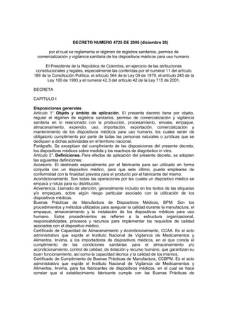 DECRETO NUMERO 4725 DE 2005 (diciembre 26)
por el cual se reglamenta el régimen de registros sanitarios, permiso de
comercialización y vigilancia sanitaria de los dispositivos médicos para uso humano.
El Presidente de la República de Colombia, en ejercicio de las atribuciones
constitucionales y legales, especialmente las conferidas por el numeral 11 del artículo
189 de la Constitución Política, el artículo 564 de la Ley 09 de 1979, el artículo 245 de la
Ley 100 de 1993 y el numeral 42.3 del artículo 42 de la Ley 715 de 2001,
DECRETA
CAPITULO I
Disposiciones generales
Artículo 1°. Objeto y ámbito de aplicación. El presente decreto tiene por objeto,
regular el régimen de registros sanitarios, permiso de comercialización y vigilancia
sanitaria en lo relacionado con la producción, procesamiento, envase, empaque,
almacenamiento, expendio, uso, importación, exportación, comercialización y
mantenimiento de los dispositivos médicos para uso humano, los cuales serán de
obligatorio cumplimiento por parte de todas las personas naturales o jurídicas que se
dediquen a dichas actividades en el territorio nacional.
Parágrafo. Se exceptúan del cumplimiento de las disposiciones del presente decreto,
los dispositivos médicos sobre medida y los reactivos de diagnóstico in vitro.
Artículo 2°. Definiciones. Para efectos de aplicación del presente decreto, se adoptan
las siguientes definiciones:
Accesorio. El destinado especialmente por el fabricante para ser utilizado en forma
conjunta con un dispositivo médico, para que este último, pueda emplearse de
conformidad con la finalidad prevista para el producto por el fabricante del mismo.
Acondicionamiento. Son todas las operaciones por las cuales un dispositivo médico se
empaca y rotula para su distribución.
Advertencia. Llamado de atención, generalmente incluido en los textos de las etiquetas
y/o empaques, sobre algún riesgo particular asociado con la utilización de los
dispositivos médicos.
Buenas Prácticas de Manufactura de Dispositivos Médicos, BPM: Son los
procedimientos y métodos utilizados para asegurar la calidad durante la manufactura, el
empaque, almacenamiento y la instalación de los dispositivos médicos para uso
humano. Estos procedimientos se refieren a la estructura organizacional,
responsabilidades, procesos y recursos para implementar los requisitos de calidad
asociados con el dispositivo médico.
Certificado de Capacidad de Almacenamiento y Acondicionamiento, CCAA. Es el acto
administrativo que expide el Instituto Nacional de Vigilancia de Medicamentos y
Alimentos, Invima, a los importadores de dispositivos médicos, en el que consta el
cumplimiento de las condiciones sanitarias para el almacenamiento y/o
acondicionamiento, control de calidad, de dotación y recurso humano, que garantizan su
buen funcionamiento, así como la capacidad técnica y la calidad de los mismos.
Certificado de Cumplimiento de Buenas Prácticas de Manufactura, CCBPM. Es el acto
administrativo que expide el Instituto Nacional de Vigilancia de Medicamentos y
Alimentos, Invima, para los fabricantes de dispositivos médicos, en el cual se hace
constar que el establecimiento fabricante cumple con las Buenas Prácticas de
 