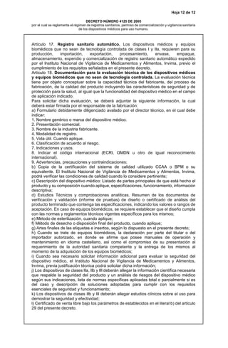 Hoja 12 de 12
DECRETO NÚMERO 4125 DE 2005
por el cual se reglamenta el régimen de registros sanitarios, permiso de comercialización y vigilancia sanitaria
de los dispositivos médicos para uso humano.
Artículo 17. Registro sanitario automático. Los dispositivos médicos y equipos
biomédicos que no sean de tecnología controlada de clases I y IIa, requieren para su
producción, importación, exportación, procesamiento, envase, empaque,
almacenamiento, expendio y comercialización de registro sanitario automático expedido
por el Instituto Nacional de Vigilancia de Medicamentos y Alimentos, Invima, previo el
cumplimiento de los requisitos señalados en el presente decreto.
Artículo 18. Documentación para la evaluación técnica de los dispositivos médicos
y equipos biomédicos que no sean de tecnología controlada. La evaluación técnica
tiene por objeto conceptuar sobre la capacidad técnica del fabricante, del proceso de
fabricación, de la calidad del producto incluyendo las características de seguridad y de
protección para la salud, al igual que la funcionalidad del dispositivo médico en el campo
de aplicación indicado.
Para solicitar dicha evaluación, se deberá adjuntar la siguiente información, la cual
deberá estar firmada por el responsable de la fabricación:
a) Formulario debidamente diligenciado avalado por el director técnico, en el cual debe
indicar:
1. Nombre genérico o marca del dispositivo médico.
2. Presentación comercial.
3. Nombre de la industria fabricante.
4. Modalidad de registro.
5. Vida útil. Cuando aplique.
6. Clasificación de acuerdo al riesgo.
7. Indicaciones y usos.
8. Indicar el código internacional (ECRI, GMDN u otro de igual reconocimiento
internacional).
9. Advertencias, precauciones y contraindicaciones;
b) Copia de la certificación del sistema de calidad utilizado CCAA o BPM o su
equivalente. El Instituto Nacional de Vigilancia de Medicamentos y Alimentos, Invima,
podrá verificar las condiciones de calidad cuando lo considere pertinente;
c) Descripción del dispositivo médico: Listado de partes principales de que está hecho el
producto y su composición cuando aplique, especificaciones, funcionamiento, información
descriptiva;
d) Estudios Técnicos y comprobaciones analíticas. Resumen de los documentos de
verificación y validación (informe de pruebas) de diseño o certificado de análisis del
producto terminado que contenga las especificaciones, indicando los valores o rangos de
aceptación. En caso de equipos biomédicos, se requiere establecer que el diseño cumpla
con las normas y reglamentos técnicos vigentes específicos para los mismos;
e) Método de esterilización, cuando aplique;
f) Método de desecho o disposición final del producto, cuando aplique;
g) Artes finales de las etiquetas e insertos, según lo dispuesto en el presente decreto;
h) Cuando se trate de equipos biomédicos, la declaración por parte del titular o del
importador autorizado, en donde se afirme que posee manuales de operación y
mantenimiento en idioma castellano, así como el compromiso de su presentación al
requerimiento de la autoridad sanitaria competente y la entrega de los mismos al
momento de la adquisición de los equipos biomédicos;
i) Cuando sea necesario solicitar información adicional para evaluar la seguridad del
dispositivo médico, el Instituto Nacional de Vigilancia de Medicamentos y Alimentos,
Invima, previa justificación técnica podrá solicitar dicha información;
j) Los dispositivos de clases IIa, IIb y III deberán allegar la información científica necesaria
que respalde la seguridad del producto y un análisis de riesgos del dispositivo médico
según sus indicaciones, lista de normas específicas aplicadas total o parcialmente si es
del caso y descripción de soluciones adoptadas para cumplir con los requisitos
esenciales de seguridad y funcionamiento;
k) Los dispositivos de clases IIb y III deberán allegar estudios clínicos sobre el uso para
demostrar la seguridad y efectividad;
l) Certificado de venta libre bajo los parámetros de establecidos en el literal b) del artículo
29 del presente decreto.
 