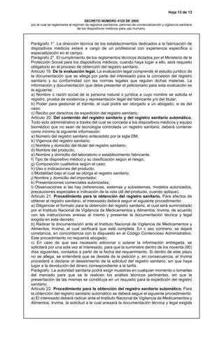 Hoja 13 de 13
DECRETO NÚMERO 4125 DE 2005
por el cual se reglamenta el régimen de registros sanitarios, permiso de comercialización y vigilancia sanitaria
de los dispositivos médicos para uso humano.
Parágrafo 1°. La dirección técnica de los establecimientos dedicados a la fabricación de
dispositivos médicos estará a cargo de un profesional con experiencia específica o
especialización en el campo.
Parágrafo 2°. El cumplimiento de los reglamentos técnicos dictados por el Ministerio de la
Protección Social para los dispositivos médicos, cuando haya lugar a ello, será requisito
obligatorio en el proceso de obtención del registro sanitario.
Artículo 19. De la evaluación legal. La evaluación legal comprende el estudio jurídico de
la documentación que se allega por parte del interesado para la concesión del registro
sanitario y su conformidad con las normas legales que regulan dichas materias. La
información y documentación que debe presentar el peticionario para esta evaluación es
la siguiente:
a) Nombre o razón social de la persona natural o jurídica a cuyo nombre se solicita el
registro, prueba de existencia y representación legal del fabricante y/o del titular;
b) Poder para gestionar el trámite, el cual podrá ser otorgado a un abogado, si es del
caso;
c) Recibo por derechos de expedición del registro sanitario.
Artículo 20. Del contenido del registro sanitario y del registro sanitario automático.
Todo acto administrativo a través del cual se conceda a los dispositivos médicos y equipo
biomédico que no sean de tecnología controlada un registro sanitario, deberá contener
como mínimo la siguiente información:
a) Número del registro sanitario antecedido por la sigla DM;
b) Vigencia del registro sanitario;
c) Nombre y domicilio del titular del registro sanitario;
d) Nombre del producto;
e) Nombre y domicilio del laboratorio o establecimiento fabricante.
f) Tipo de dispositivo médico y su clasificación según el riesgo;
g) Composición cualitativa según el caso;
h) Uso o indicaciones del producto;
i) Modalidad bajo el cual se otorga el registro sanitario;
j) Nombre y domicilio del importador;
k) Presentaciones comerciales autorizadas;
l) Observaciones si las hay (referencias, sistemas y subsistemas, modelos autorizados,
precauciones especiales e indicación de la vida útil del producto, cuando aplique).
Artículo 21. Procedimiento para la obtención del registro sanitario. Para efectos de
obtener el registro sanitario, el interesado deberá seguir el siguiente procedimiento:
a) Diligenciar el formato para la obtención del registro sanitario, el cual será suministrado
por el Instituto Nacional de Vigilancia de Medicamentos y Alimentos, Invima, de acuerdo
con las instrucciones anexas al mismo y presentar la documentación técnica y legal
exigida en este decreto;
b) Radicar la documentación ante el Instituto Nacional de Vigilancia de Medicamentos y
Alimentos, Invima, el cual verificará que esté completa. En c aso contrario, se dejará
constancia, en concordancia con lo dispuesto en el Código Contencioso Administrativo.
Este procedimiento no requerirá abogado;
c) En caso de que sea necesario adicionar o aclarar la información entregada, se
solicitará por una sola vez al interesado, para que la suministre dentro de los noventa (90)
días siguientes, contados a partir de la fecha del requerimiento. Si dentro de este plazo
no se allega, se entenderá que se desiste de la petición y, en consecuencia, el Invima
procederá a declarar el desistimiento de la solicitud del registro sanitario, sin que haya
lugar a la devolución del dinero correspondiente a la tarifa.
Parágrafo. La autoridad sanitaria podrá exigir muestras en cualquier momento o tomarlas
del mercado para que se le realicen los análisis técnicos pertinentes, sin que la
presentación de las mismas se constituya en un requisito para la expedición del registro
sanitario.
Artículo 22. Procedimiento para la obtención del registro sanitario automático. Para
la obtención del registro sanitario automático se deberá seguir el siguiente procedimiento:
a) El interesado deberá radicar ante el Instituto Nacional de Vigilancia de Medicamentos y
Alimentos, Invima, la solicitud a la cual anexará la documentación técnica y legal exigida
 