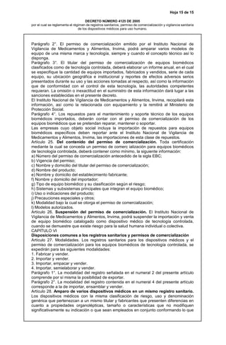 Hoja 15 de 15
DECRETO NÚMERO 4125 DE 2005
por el cual se reglamenta el régimen de registros sanitarios, permiso de comercialización y vigilancia sanitaria
de los dispositivos médicos para uso humano.
Parágrafo 2°. El permiso de comercialización emitido por el Instituto Nacional de
Vigilancia de Medicamentos y Alimentos, Invima, podrá amparar varios modelos de
equipo de una misma marca y tecnología, siempre y cuando el concepto técnico así lo
disponga.
Parágrafo 3°. El titular del permiso de comercialización de equipos biomédicos
clasificados como de tecnología controlada, deberá elaborar un informe anual, en el cual
se especifique la cantidad de equipos importados, fabricados y vendidos, serie de cada
equipo, su ubicación geográfica e institucional y reportes de efectos adversos serios
presentados durante su uso y las acciones tomadas al respecto, así como la información
que de conformidad con el control de esta tecnología, las autoridades competentes
requieran. La omisión o inexactitud en el suministro de esta información dará lugar a las
sanciones establecidas en el presente decreto.
El Instituto Nacional de Vigilancia de Medicamentos y Alimentos, Invima, recopilará esta
información, así como la relacionada con equipamiento y la remitirá al Ministerio de
Protección Social.
Parágrafo 4°. Los repuestos para el mantenimiento y soporte técnico de los equipos
biomédicos importados, deberán contar con el permiso de comercialización de los
equipos biomédicos que se pretendan reparar, mantener o soportar.
Las empresas cuyo objeto social incluya la importación de repuestos para equipos
biomédicos específicos deben reportar ante el Instituto Nacional de Vigilancia de
Medicamentos y Alimentos, Invima, las importaciones de esta clase de repuestos.
Artículo 25. Del contenido del permiso de comercialización. Toda certificación
mediante la cual se conceda un permiso de comerc ialización para equipos biomédicos
de tecnología controlada, deberá contener como mínimo, la siguiente información:
a) Número del permiso de comercialización antecedido de la sigla EBC;
b) Vigencia del permiso;
c) Nombre y domicilio del titular del permiso de comercialización;
d) Nombre del producto;
e) Nombre y domicilio del establecimiento fabricante;
f) Nombre y domicilio del importador;
g) Tipo de equipo biomédico y su clasificación según el riesgo;
h) Sistemas y subsistemas principales que integran el equipo biomédico;
i) Uso o indicaciones del producto;
j) Precauciones especiales y otros;
k) Modalidad bajo la cual se otorga el permiso de comercialización;
l) Modelos autorizados.
Artículo 26. Suspensión del permiso de comercialización. El Instituto Nacional de
Vigilancia de Medicamentos y Alimentos, Invima, podrá suspender la importación y venta
de equipo biomédico catalogado como dispositivo médico de tecnología controlada,
cuando se demuestre que existe riesgo para la salud humana individual o colectiva.
CAPITULO VI
Disposiciones comunes a los registros sanitarios y permisos de comercialización
Artículo 27. Modalidades. Los registros sanitarios para los dispositivos médicos y el
permiso de comercialización para los equipos biomédicos de tecnología controlada, se
expedirán para las siguientes modalidades:
1. Fabricar y vender.
2. Importar y vender.
3. Importar, empacar y vender.
4. Importar, semielaborar y vender.
Parágrafo 1°. La modalidad del registro señalada en el numeral 2 del presente artículo
comprende por sí misma la posibilidad de exportar.
Parágrafo 2°. La modalidad del registro contenida en el numeral 4 del presente artículo
corresponde a la de importar, ensamblar y vender.
Artículo 28. Amparo de varios dispositivos médicos en un mismo registro sanitario.
Los dispositivos médicos con la misma clasificación de riesgo, uso y denominación
genérica que pertenezcan a un mismo titular y fabricantes que presenten diferencias en
cuanto a propiedades organolépticas, tamaño o características que no modifiquen
significativamente su indicación o que sean empleados en conjunto conformando lo que
 