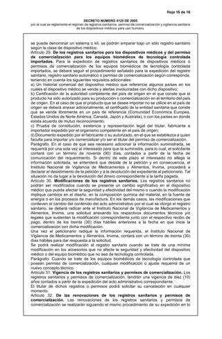 Hoja 16 de 16
DECRETO NÚMERO 4125 DE 2005
por el cual se reglamenta el régimen de registros sanitarios, permiso de comercialización y vigilancia sanitaria
de los dispositivos médicos para uso humano.
se puede denominar un sistema o kit, se podrán amparar bajo un sólo registro sanitario
según la clase de dispositivo médico.
Artículo 29. De los registros sanitarios para los dispositivos médicos y del permiso
de comercialización para los equipos biomédicos de tecnología controlada
importados. Para la expedición de registros sanitarios de dispositivos médicos o
permisos de comercialización de los equipos biomédicos de tecnología controlada
importados, se deberá seguir el procedimiento señalado para la expedición del registro
sanitario, registro sanitario automático o permiso de comercialización según corresponda,
teniendo en cuenta los siguientes requisitos adicionales:
a) Un historial comercial del dispositivo médico que referencie algunos países en los
cuales el dispositivo médico se vende y alertas involucradas con dicho dispositivo;
b) Certificación de la autoridad competente del país de origen en el que conste que el
producto ha sido autorizado para su producción o comercialización en el territorio del país
de origen. En el caso de que el producto que se desee importar no se utilice en el país de
origen se deberá anexar adicionalmente, el certificado de la entidad sanitaria que conste
que se vende libremente en un país de referencia (Comunidad Económica Europea,
Estados Unidos de Norte América, Canadá, Japón y Australia), o con los países en donde
exista acuerdo de mutuo reconocimiento;
c) Prueba de constitución, existencia y representación legal del titular, fabricante e
importador expedido por el organismo competente en el país de origen;
d) Documento expedido por el fabricante o su autorizado, en el que se establezca a quien
faculta para importar y/o comercializar y/o ser el titular del permiso de comercialización.
Parágrafo. En el caso de que sea necesario adicionar la información suministrada, se
requerirá por una sola vez al interesado para que la suministre, para lo cual, el solicitante
contará con un término de noventa (90) días, contados a partir de la fecha de
comunicación del requerimiento. Si dentro de este plazo el interesado no allega la
información solicitada, se entenderá que desiste de la petición y en consecuencia, el
Instituto Nacional de Vigilancia de Medicamentos y Alimentos, Invima, procederá a
declarar el desistimiento de la petición y a la devolución del expediente al peticionario. Tal
situación no da lugar a la devolución del dinero correspondiente a la tarifa pagada.
Artículo 30. Modificaciones de los registros sanitarios. Los registros sanitarios no
podrán ser modificados cuando se presente un cambio significativo en el dispositivo
médico que pueda afectar la seguridad y efectividad del mismo o cuando la modificación
implique cambios en el diseño, en la composición química del material, en la fuente de
energía o en los procesos de manufactura. En los demás casos, las modificaciones que
conlleven el cambio del contenido del acto administrativo por el cual se otorgó el registro
sanitario, se deberá radicar ante el Instituto Nacional de Vigilancia de Medicamentos y
Alimentos, Invima, una solicitud anexando los respectivos documentos técnicos y/o
legales que sustenten la modificación correspondiente junto con el respectivo recibo de
pago, dentro de los treinta (30) días hábiles anteriores a la fecha en que inicie la
comercialización con dicha modificación.
Una vez el peticionario radique la información requerida, el Instituto Nacional de
Vigilancia de Medicamentos y Alimentos, Invima, contará con un término de treinta (30)
días hábiles para dar respuesta a la solicitud.
Se podrá realizar modificación al registro sanitario cuando se trate de una mínima
modificación en los accesorios que no afecte la seguridad y efectividad del dispositivo
médico o del equipo biomédico que no sea de tecnología controlada.
Parágrafo. Cuando se trate de los equipos biomédicos de tecnología controlada que
posean permiso de comercialización, cualquier modificación o ajuste requerirá de un
nuevo concepto técnico.
Artículo 31. Vigencia de los registros sanitarios y permisos de comercialización. Los
registros sanitarios y permisos de comercialización, tendrán una vigencia de diez (10)
años contados a partir de la expedición del acto administrativo correspondiente.
El titular de dichos registros o permisos podrá solicitar su cancelación en cualquier
momento.
Artículo 32. De las renovaciones de los registros sanitarios y permisos de
comercialización. Las renovaciones de los registros sanitarios y permisos de
comercialización se realizarán siguiendo el mismo procedimiento de su expedición en lo
 