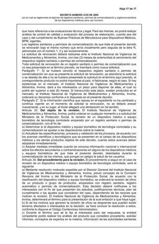 Hoja 17 de 17
DECRETO NÚMERO 4125 DE 2005
por el cual se reglamenta el régimen de registros sanitarios, permiso de comercialización y vigilancia sanitaria
de los dispositivos médicos para uso humano.
que hace referencia a las evaluaciones técnica y legal. Para las mismas, se podrá realizar
análisis de control de calidad y evaluación del proceso de elaboración, cuando sea del
caso y del cumplimiento de Buenas Prácticas de Manufactura para Dispositivos Médicos,
BPM, vigentes.
Los registros sanitarios y permisos de comercialización de que trata el presente decreto
se renovarán bajo el mismo número que tenía inicialmente pero seguida de la letra R,
adicionada con el número 1, 2 y así sucesivamente.
La solicitud de renovación deberá radicarse ante el Instituto Nacional de Vigilancia de
Medicamentos y Alimentos, Invima, con tres (3) meses de anterioridad al vencimiento del
respectivo registro sanitario o permiso de comercialización.
Toda solicitud de renovación de un registro sanitario o permiso de comercialización que
no sea presentada en el término previsto, se tramitará como nueva solicitud.
Parágrafo 1°. Si se hubiere vencido el respectivo registro sanitario o permiso de
comercialización sin que se presente la solicitud de renovación, se abandone la solicitud
o se desista de ella o no se hubiere presentado la solicitud en el término aquí previsto, el
correspondiente producto no podrá importarse al país, ni fabricarse, según el caso. Si hay
existencias en el mercado, el Instituto Nacional de Vigilancia de Medicamentos y
Alimentos, Invima, dará a los interesados un plazo para disponer de ellas, el cual no
podrá ser superior a seis (6) meses. Si transcurrido este plazo, existen productos en el
mercado, el Instituto Nacional de Vigilancia de Medicamentos y Alimentos, Invima,
ordenará su decomiso conforme a lo dispuesto en el presente decreto.
Parágrafo 2°. Si la información científica que reposa en el expediente no ha cambiado y
continúa vigente en el momento de solicitar la renovación, no se deberá anexar
nuevamente, y en su lugar, el titular allegará una declaración en tal sentido.
Artículo 33. Del objeto de la revisión. El Instituto Nacional de Vigilancia de
Medicamentos y Alimentos, Invima, podrá ordenar en cualquier momento o a solicitud del
Ministerio de la Protección Social, la revisión de un dispositivo médico o equipo
biomédico de tecnología controlada amparado por un registro sanitario o permiso de
comercialización, con el fin de:
a) Determinar si el dispositivo médico y equipo biomédico de tecnología controlada y su
comercialización se ajustan a las disposiciones sobre la materia;
b) Actualizar las especificaciones, procesos y validación de los procesos, de acuerdo con
los avances científicos y tecnológicos que se presenten en el campo de los dispositivos
médicos y los demás productos objetos de este decreto, cuando estos avances deban
adoptarse inmediatamente;
c) Adoptar medidas inmediatas cuando se conozca información nacional o internacional
sobre los efectos secundarios o contraindicaciones en alguno de los dispositivos médicos
y equipos biomédicos de que trata el presente decreto, detectados durante la
comercialización de los mismos, que pongan en peligro la salud de los usuarios.
Artículo 34. Del procedimiento para la revisión. El procedimiento a seguir en el caso de
revisión de un dispositivo médico o equipo biomédico de tecnología controlada, será el
siguiente:
a) Mediante resolución motivada expedida por el Director General del Instituto Nacional
de Vigilancia de Medicamentos y Alimentos, Invima, previo concepto de la Comisión
Revisora del Invima o del Ministerio de la Protección Social, de acuerdo con la
clasificación del dispositivo médico o equipo biomédico, se ordenará la revisión de oficio
de un producto o grupo de productos, amparados con registro sanitario, registro
automático o permiso de comercialización. Esta decisión deberá notificarse a los
interesados con el fin de que presenten los estudios, justificaciones técnicas, plan de
cumplimiento o los ajustes que consideren del caso, dependiendo de las razones que
motiven la revisión. El Instituto Nacional de Vigilancia de Medicamentos y Alimentos,
Invima, determinará el término para la presentación de la sust entación a que haya lugar;
b) Si de los motivos que generan la revisión de oficio se desprende que pueden existir
terceros afectados o interesados en la decisión, se hará conocer la resolución a estos,
conforme lo dispone el Código Contencioso Administrativo;
c) Durante el término que se le fija al interesado para dar respuesta, la entidad
competente podrá realizar los análisis del producto que considere procedente, solicitar
informes, conceptos de expertos en la materia, información de las autoridades sanitarias
 