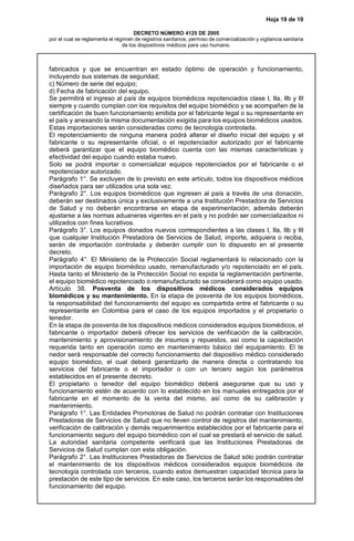 Hoja 19 de 19
DECRETO NÚMERO 4125 DE 2005
por el cual se reglamenta el régimen de registros sanitarios, permiso de comercialización y vigilancia sanitaria
de los dispositivos médicos para uso humano.
fabricados y que se encuentran en estado óptimo de operación y funcionamiento,
incluyendo sus sistemas de seguridad;
c) Número de serie del equipo;
d) Fecha de fabricación del equipo.
Se permitirá el ingreso al país de equipos biomédicos repotenciados clase I, IIa, IIb y III
siempre y cuando cumplan con los requisitos del equipo biomédico y se acompañen de la
certificación de buen funcionamiento emitida por el fabricante legal o su representante en
el país y anexando la misma documentación exigida para los equipos biomédicos usados.
Estas importaciones serán consideradas como de tecnología controlada.
El repotenciamiento de ninguna manera podrá alterar el diseño inicial del equipo y el
fabricante o su representante oficial, o el repotenciador autorizado por el fabricante
deberá garantizar que el equipo biomédico cuenta con las mismas características y
efectividad del equipo cuando estaba nuevo.
Solo se podrá importar o comercializar equipos repotenciados por el fabricante o el
repotenciador autorizado.
Parágrafo 1°. Se excluyen de lo previsto en este artículo, todos los dispositivos médicos
diseñados para ser utilizados una sola vez.
Parágrafo 2°. Los equipos biomédicos que ingresen al país a través de una donación,
deberán ser destinados única y exclusivamente a una Institución Prestadora de Servicios
de Salud y no deberán encontrarse en etapa de experimentación; además deberán
ajustarse a las normas aduaneras vigentes en el país y no podrán ser comercializados ni
utilizados con fines lucrativos.
Parágrafo 3°. Los equipos donados nuevos correspondientes a las clases I, IIa, IIb y III
que cualquier Institución Prestadora de Servicios de Salud, importe, adquiera o reciba,
serán de importación controlada y deberán cumplir con lo dispuesto en el presente
decreto.
Parágrafo 4°. El Ministerio de la Protección Social reglamentará lo relacionado con la
importación de equipo biomédico usado, remanufacturado y/o repotenciado en el país.
Hasta tanto el Ministerio de la Protección Social no expida la reglamentación pertinente,
el equipo biomédico repotenciado o remanufacturado se considerará como equipo usado.
Artículo 38. Posventa de los dispositivos médicos considerados equipos
biomédicos y su mantenimiento. En la etapa de posventa de los equipos biomédicos,
la responsabilidad del funcionamiento del equipo es compartida entre el fabricante o su
representante en Colombia para el caso de los equipos importados y el propietario o
tenedor.
En la etapa de posventa de los dispositivos médicos considerados equipos biomédicos, el
fabricante o importador deberá ofrecer los servicios de verificación de la calibración,
mantenimiento y aprovisionamiento de insumos y repuestos, así como la capacitación
requerida tanto en operación como en mantenimiento básico del equipamiento. El te
nedor será responsable del correcto funcionamiento del dispositivo médico considerado
equipo biomédico, el cual deberá garantizarlo de manera directa o contratando los
servicios del fabricante o el importador o con un tercero según los parámetros
establecidos en el presente decreto.
El propietario o tenedor del equipo biomédico deberá asegurarse que su uso y
funcionamiento estén de acuerdo con lo establecido en los manuales entregados por el
fabricante en el momento de la venta del mismo, así como de su calibración y
mantenimiento.
Parágrafo 1°. Las Entidades Promotoras de Salud no podrán contratar con Instituciones
Prestadoras de Servicios de Salud que no lleven control de registros del mantenimiento,
verificación de calibración y demás requerimientos establecidos por el fabricante para el
funcionamiento seguro del equipo biomédico con el cual se prestará el servicio de salud.
La autoridad sanitaria competente verificará que las Instituciones Prestadoras de
Servicios de Salud cumplan con esta obligación.
Parágrafo 2°. Las Instituciones Prestadoras de Servicios de Salud sólo podrán contratar
el mantenimiento de los dispositivos médicos considerados equipos biomédicos de
tecnología controlada con terceros, cuando estos demuestran capacidad técnica para la
prestación de este tipo de servicios. En este caso, los terceros serán los responsables del
funcionamiento del equipo.
 