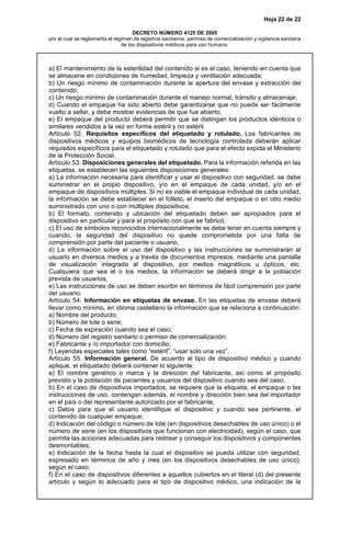 Hoja 22 de 22
DECRETO NÚMERO 4125 DE 2005
por el cual se reglamenta el régimen de registros sanitarios, permiso de comercialización y vigilancia sanitaria
de los dispositivos médicos para uso humano.
a) El mantenimiento de la esterilidad del contenido si es el caso, teniendo en cuenta que
se almacene en condiciones de humedad, limpieza y ventilación adecuada;
b) Un riesgo mínimo de contaminación durante la apertura del envase y extracción del
contenido;
c) Un riesgo mínimo de contaminación durante el manejo normal, tránsito y almacenaje;
d) Cuando el empaque ha sido abierto debe garantizarse que no puede ser fácilmente
vuelto a sellar, y debe mostrar evidencias de que fue abierto;
e) El empaque del producto deberá permitir que se distingan los productos idénticos o
similares vendidos a la vez en forma estéril y no estéril.
Artículo 52. Requisitos específicos del etiquetado y rotulado. Los fabricantes de
dispositivos médicos y equipos biomédicos de tecnología controlada deberán aplicar
requisitos específicos para el etiquetado y rotulado que para el efecto expida el Ministerio
de la Protección Social.
Artículo 53. Disposiciones generales del etiquetado. Para la información referida en las
etiquetas, se establecen las siguientes disposiciones generales:
a) La información necesaria para identificar y usar el dispositivo con seguridad, se debe
suministrar en el propio dispositivo, y/o en el empaque de cada unidad, y/o en el
empaque de dispositivos múltiples. Si no es viable el empaque individual de cada unidad,
la información se debe establecer en el folleto, el inserto del empaque o en otro medio
suministrado con uno o con múltiples dispositivos;
b) El formato, contenido y ubicación del etiquetado deben ser apropiados para el
dispositivo en particular y para el propósito con que se fabricó;
c) El uso de símbolos reconocidos internacionalmente se debe tener en cuenta siempre y
cuando, la seguridad del dispositivo no quede comprometida por una falta de
comprensión por parte del paciente o usuario;
d) La información sobre el uso del dispositivo y las instrucciones se suministrarán al
usuario en diversos medios y a través de documentos impresos, mediante una pantalla
de visualización integrada al dispositivo, por medios magnéticos u ópticos, etc.
Cualquiera que sea el o los medios, la información se deberá dirigir a la población
prevista de usuarios;
e) Las instrucciones de uso se deben escribir en términos de fácil comprensión por parte
del usuario.
Artículo 54. Información en etiquetas de envase. En las etiquetas de envase deberá
llevar como mínimo, en idioma castellano la información que se relaciona a continuación:
a) Nombre del producto;
b) Número de lote o serie;
c) Fecha de expiración cuando sea el caso;
d) Número del registro sanitario o permiso de comercialización;
e) Fabricante y /o importador con domicilio;
f) Leyendas especiales tales como “estéril”, “usar solo una vez”.
Artículo 55. Información general. De acuerdo al tipo de dispositivo médico y cuando
aplique, el etiquetado deberá contener lo siguiente:
a) El nombre genérico o marca y la dirección del fabricante, así como el propósito
previsto y la población de pacientes y usuarios del dispositivo cuando sea del caso;
b) En el caso de dispositivos importados, se requiere que la etiqueta, el empaque o las
instrucciones de uso, contengan además, el nombre y dirección bien sea del importador
en el país o del representante autorizado por el fabricante;
c) Datos para que el usuario identifique el dispositivo y cuando sea pertinente, el
contenido de cualquier empaque;
d) Indicación del código o número de lote (en dispositivos desechables de uso único) o el
número de serie (en los dispositivos que funcionan con electricidad), según el caso, que
permita las acciones adecuadas para rastrear y conseguir los dispositivos y componentes
desmontables;
e) Indicación de la fecha hasta la cual el dispositivo se pueda utilizar con seguridad,
expresado en términos de año y mes (en los dispositivos desechables de uso único),
según el caso;
f) En el caso de dispositivos diferentes a aquellos cubiertos en el literal (d) del presente
artículo y según lo adecuado para el tipo de dispositivo médico, una indicación de la
 