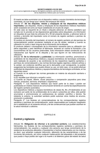 Hoja 24 de 24
DECRETO NÚMERO 4125 DE 2005
por el cual se reglamenta el régimen de registros sanitarios, permiso de comercialización y vigilancia sanitaria
de los dispositivos médicos para uso humano.
El inserto se debe suministrar con el dispositivo médico o equipo biomédico de tecnología
controlada, sin que tenga que ir dentro del empaque del mismo.
Artículo 57. De las etiquetas, rótulos y empaques de los dispositivos médicos
importados. Las etiquetas, rótulos y empaques de los dispositivos médicos importados
serán aceptados tal como se hayan establecido en el país de origen.
En este caso se requerirá de un rótulo o etiqueta adicional, en idioma castellano que
cumpla con lo previsto en las disposiciones generales sobre etiquetado y la información
en etiquetas de que trata los artículos 54 y 55 del presente decreto, y adicionar tanto el
nombre y domicilio del importador como el número de registro sanitario o permiso de
comercialización.
El nombre y/o domicilio del importador, el número de registro sanitario y/o del permiso de
comercialización podrán proveerse mediante el uso de sticker, siempre y cuando su
utilización no cubra o tape ninguna de la información de la etiqueta.
El producto deberá ir acompañado de la información necesaria para su utilización con
plena seguridad y para identificar al fabricante, teniendo en cuenta la formación y los
conocimientos de los usuarios potenciales. Esta información estará constituida por las
indicaciones que figuren en la etiqueta y las que figuren en las instrucciones de
utilización.
Artículo 58. De la información y publicidad. La información científica, promocional o
publicitaria de los dispositivos médicos y equipos biomédicos de tecnología controlada,
será realizada de acuerdo a las condiciones de los respectivos registros sanitarios o
permisos de comercialización y las normas técnicas legales vigentes y deberá ceñirse a
la verdad, con evidencia científica que así lo demuestre y por consiguiente, no podrán
exagerarse las bondades que pueda ofrecer su uso, en todo caso, no se podrá efectuar
publicidad de dispositivos médicos y equipos biomédicos de tecnología controlada, en los
siguientes casos:
a) Cuando no se apliquen las normas generales en materia de educación sanitaria o
terapéutica;
b) En aquellas que induzcan a engaño o error;
c) Cuando se impute, difame, cause perjuicios o comparación peyorativa para otras
marcas, productos, servicios, empresas u organismos.
Parágrafo 1°. Los dispositivos médicos que hacen parte de la clase I podrán ser
publicitados en medios masivos de comunicación teniendo en cuenta las especificaciones
del registro sanitario automático.
Los dispositivos médicos y equipos biomédicos de clases IIa, IIb y III destinados al uso
exclusivo por parte de los profesionales de la salud o prescritos por ellos, sólo podrán
anunciarse o promocionarse en publicaciones de carácter científico o técnico. No
obstante lo anterior, la autoridad sanitaria podrá autorizar otros medios de anuncio,
promoción o publicidad.
Parágrafo 2°. Los titulares y/o comercializadores de los correspondientes registros
sanitarios o permisos de comercialización, serán responsables por cualquier trasgresión
de lo establecido en el presente artículo y de las consecuencias que puedan acarrear en
la salud individual o colectiva.
CAPITULO IX
Control y vigilancia
Artículo 59. Obligación de informar a la autoridad sanitaria. Los establecimientos
fabricantes, los titulares de los correspondientes registros sanitarios y permisos de
comercialización, los usuarios y cualquier otra persona que tenga conocimiento de la
existencia de productos alterados o fraudulentos o hechos relacionados con los mismos,
es decir, que adviertan cualquier disfunción, alteración de las características o de las
funciones del producto, así como cualquier inadecuación del etiquetado o del prospecto
que pueda o haya podido dar lugar a la muerte o al deterioro grave del estado de salud
 