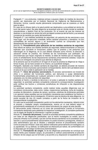 Hoja 27 de 27
DECRETO NÚMERO 4125 DE 2005
por el cual se reglamenta el régimen de registros sanitarios, permiso de comercialización y vigilancia sanitaria
de los dispositivos médicos para uso humano.
Parágrafo 1°. Los productos, materias primas o equipos objeto de medida de decomiso
podrán ser destruidos por el Instituto Nacional de Vigilancia de Medicamentos y
Alimentos, Invima, cuando resulte plenamente comprobado que se ocasiona un daño
para la salud.
En caso de no ofrecer daño a la salud podrán ser destinados a una entidad sin ánimo de
lucro del sector salud. De esta diligencia se levantará acta en donde conste la cantidad,
características y destino final de los productos. En el evento de que los mismos se
destinen a una entidad sin ánimo de lucro se dejará constancia del tal hecho y se anexará
constancia de recibido por parte del beneficiario.
Parágrafo 2°. Las medidas sanitarias de seguridad, sin perjuicio de las sanciones a que
haya lugar, son de ejecución inmediata, tienen carácter preventivo y transitorio, no son
susceptibles de recurso alguno y se levantarán cuando se compruebe que han
desaparecido las causas que las originaron.
Artículo 70. Procedimiento para aplicación de las medidas sanitarias de seguridad.
Para efecto de aplicar una medida sanitaria de seguridad, deberá levantarse un acta por
triplicado que suscribirá el funcionario público que la practica y las personas que
intervengan en la diligencia, en la cual deberá indicarse como mínimo, la dirección o
ubicación donde se practica, los nombres de los funcionarios que participan, las
circunstancias que hayan originado la medida, la clase de medida que se imponga, así
como el señalamiento de las disposiciones sanitarias presuntamente violadas. Copia de
la misma se entregará a la persona que atienda la diligencia.
Si la persona que se encuentra en el lugar en el que se practica la diligencia se niega a
firmar el acta, así se hará constar en la misma y la suscribirán testigos.
Parágrafo. Aplicada una medida sanitaria de seguridad, se deberá proceder de manera
inmediata a iniciar el proceso sancionatorio correspondiente, dentro del cual deberá obrar
el acta en la que conste la aplicación de la medida.
Artículo 71. Inicio del proceso sancionatorio. El proceso sancionatorio se iniciará de
oficio o a solicitud del funcionario público, por denuncia o queja debidamente
fundamentada presentada por cualquier persona o como consecuencia de haber sido
adoptada una me dida sanitaria de seguridad.
Conocido el hecho o recibida la denuncia o el aviso o aplicada la medida sanitaria de
seguridad, la autoridad sanitaria competente ordenará la correspondiente investigación
para verificar los hechos u omisiones constitutivas de infracción a las disposiciones
sanitarias.
La autoridad sanitaria competente, podrá realizar todas aquellas diligencias que se
consideren conducentes, tales como, visitas, inspecciones sanitarias, toma de muestras,
pruebas de laboratorio, pruebas de campo, químicas, prácticas de dictámenes periciales
y en general, todas aquellas que se consideren necesarias para establecer los hechos o
circunstancias objeto de la investigación. El término para la práctica de esta diligencia, no
podrá exceder de dos (2) meses contados a partir de la fecha de iniciación de la
correspondiente investigación.
En caso que la autoridad competente cuente con los elementos necesarios, deberá iniciar
el proceso y trasladar cargos inmediatamente, evento en el cual deberá seguir el
procedimiento establecido en el artículo sobre formulación de cargos de este decreto.
El denunciante podrá intervenir en el curso del procedimiento cuando el funcionario
competente designado para adelantar la respectiva investigación, lo considere pertinente
con el objeto de ampliar la información o aportar pruebas.
Artículo 72. Cesación del proceso. Cuando la autoridad sanitaria competente establezca
con base en las diligencias practicadas, que el hecho investigado no existió, que el
presunto infractor no lo cometió, que las normas técnico-sanitarias no lo consideran como
sanción o que el procedimiento sancionatorio no podía iniciarse o proseguirse, dictará un
acto administrativo que así lo declare y ordenará archivar el procedimiento sanitario
contra el presunto infractor. Este acto deberá notificarse personalmente al investigado o a
su apoderado. En su defecto, la notificación se efectuará por edicto, de conformidad con
lo dispuesto por el Código Contencioso Administrativo.
Artículo 73. Formulación de cargos. Si de las diligencias practicadas se concluye que
existe mérito para trasladar cargos, se procederá a notificar personalmente al presunto
infractor de los cargos que se formulan y se pondrá a su disposición el expediente con el
 
