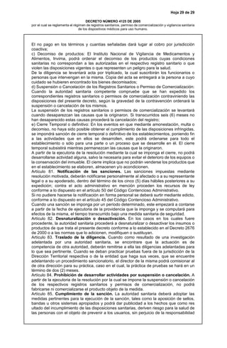 Hoja 29 de 29
DECRETO NÚMERO 4125 DE 2005
por el cual se reglamenta el régimen de registros sanitarios, permiso de comercialización y vigilancia sanitaria
de los dispositivos médicos para uso humano.
El no pago en los términos y cuantías señaladas dará lugar al cobro por jurisdicción
coactiva;
c) Decomiso de productos: El Instituto Nacional de Vigilancia de Medicamentos y
Alimentos, Invima, podrá ordenar el decomiso de los productos cuyas condiciones
sanitarias no correspondan a las autorizadas en el respectivo registro sanitario o que
violen las disposiciones vigentes o que representen un peligro para la salud.
De la diligencia se levantará acta por triplicado, la cual suscribirán los funcionarios o
personas que intervengan en la misma. Copia del acta se entregará a la persona a cuyo
cuidado se hubieren encontrado los bienes decomisados;
d) Suspensión o Cancelación de los Registros Sanitarios o Permiso de Comercialización:
Cuando la autoridad sanitaria competente compruebe que se han expedido los
correspondientes registros sanitarios o permisos de comercialización contraviniendo las
disposiciones del presente decreto, según la gravedad de la contravención ordenará la
suspensión o cancelación de los mismos.
La suspensión de los registros sanitarios o permisos de comercialización se levantará
cuando desaparezcan las causas que la originaron. Si transcurridos seis (6) meses no
han desaparecido estas causas procederá la cancelación del registro;
e) Cierre Temporal o definitivo: En los eventos en que mediante amonestación, multa o
decomiso, no haya sido posible obtener el cumplimiento de las disposiciones infringidas,
se impondrá sanción de cierre temporal o definitivo de los establecimientos, poniendo fin
a las actividades que en ellos se desarrollen, este podrá ordenarse para todo el
establecimiento o sólo para una parte o un proceso que se desarrolle en él. El cierre
temporal subsistirá mientras permanezcan las causas que la originaron.
A partir de la ejecutoria de la resolución mediante la cual se imponga el cierre, no podrá
desarrollarse actividad alguna, salvo la necesaria para evitar el deterioro de los equipos o
la conservación del inmueble. El cierre implica que no podrán venderse los productos que
en el establecimiento se elaboren, almacenen y/o acondicionen.
Artículo 81. Notificación de las sanciones. Las sanciones impuestas mediante
resolución motivada, deberán notificarse personalmente al afectado o a su representante
legal o a su apoderado, dentro del término de los cinco (5) días hábiles posteriores a su
expedición; contra el acto administrativo en mención proceden los recursos de ley
conforme a lo dispuesto en el artículo 50 del Código Contencioso Administrativo.
Si no pudiere hacerse la notificación en forma personal se deberá surtir mediante edicto,
conforme a lo dispuesto en el artículo 45 del Código Contencioso Administrativo.
Cuando una sanción se imponga por un período determinado, este empezará a contarse
a partir de la fecha de ejecutoria de la providencia que la imponga y se computará para
efectos de la misma, el tiempo transcurrido bajo una medida sanitaria de seguridad.
Artículo 82. Desnaturalización o desactivación. En los casos en los cuales fuere
procedente, la autoridad sanitaria procederá a desnaturalizar o desactivar los insumos o
productos de que trata el presente decreto conforme a lo establecido en el Decreto 2676
de 2000 o a las normas que lo adicionen, modifiquen o sustituyan.
Artículo 83. Traslado de la diligencia. Cuando como resultado de una investigación
adelantada por una autoridad sanitaria, se encontrare que la actuación es de
competencia de otra autoridad, deberán remitirse a ella las diligencias adelantadas para
lo que sea pertinente. Cuando se deban practicar pruebas fuera de la jurisdicción de la
Dirección Territorial respectiva o de la entidad que haga sus veces, que se encuentre
adelantando un procedimiento sancionatorio, el director de la misma podrá comisionar al
de otra dirección para su práctica, caso en el cual, la práctica de pruebas se hará en un
término de dos (2) meses.
Artículo 84. Prohibición de desarrollar actividades por suspensión o cancelación. A
partir de la ejecutoria de la resolución por la cual se impone la suspensión o cancelación
de los respectivos registros sanitarios y permisos de comercialización, no podrá
fabricarse ni comercializarse el producto objeto de la medida.
Artículo 85. Cumplimiento de la sanción. La autoridad sanitaria deberá adoptar las
medidas pertinentes para la ejecución de la sanción, tales como la aposición de sellos,
bandas u otros sistemas apropiados y podrá dar publicidad a los hechos que como res
ultado del incumplimiento de las disposiciones sanitarias, deriven riesgo para la salud de
las personas con el objeto de prevenir a los usuarios, sin perjuicio de la responsabilidad
 