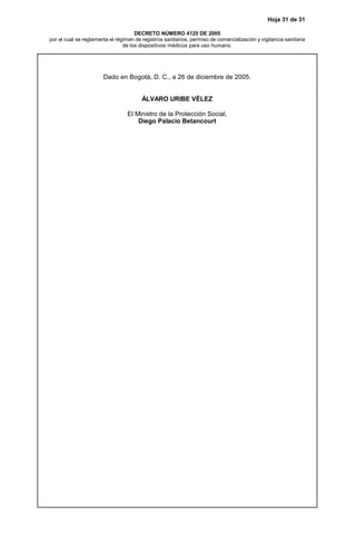 Hoja 31 de 31
DECRETO NÚMERO 4125 DE 2005
por el cual se reglamenta el régimen de registros sanitarios, permiso de comercialización y vigilancia sanitaria
de los dispositivos médicos para uso humano.
Dado en Bogotá, D. C., a 26 de diciembre de 2005.
ÁLVARO URIBE VÉLEZ
El Ministro de la Protección Social,
Diego Palacio Betancourt
 