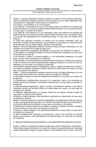 Hoja 8 de 8
DECRETO NÚMERO 4125 DE 2005
por el cual se reglamenta el régimen de registros sanitarios, permiso de comercialización y vigilancia sanitaria
de los dispositivos médicos para uso humano.
Regla 5. Todos los dispositivos médicos invasivos en relación con los orificios corporales,
salvo los dispositivos médicos invasivos de tipo quirúrgico, que no estén destinados a ser
conectados a un dispositivo médico activo, se incluirán en:
a) La clase I, si se destinan a un uso transitorio;
b) La clase IIa, si se destinan a un uso a corto plazo, salvo si se utilizan en la cavidad oral
hasta la faringe, en el conducto auditivo externo hasta el tímpano o en una cavidad nasal,
en cuyo caso, si incluirán en la clase I;
c) La clase IIb, si se destinan a un uso prolongado, salvo si se utilizan en la cavidad oral
hasta la faringe, en el conducto auditivo externo hasta el tímpano o en una cavidad nasal,
y no pueden ser absorbidos por la membrana mucosa, en cuyo caso, se incluirán en la
clase IIa.
d) Todos los productos invasivos en relación con los orificios corporales, salvo los
productos invasivos de tipo quirúrgico, que se destinen a conectarse a un producto activo
de la clase IIa o de una clase superior, entrarán en la clase IIa.
Regla 6. Todos los dispositivos médicos invasivos de tipo quirúrgico destinados a un uso
transitorio se incluirán en la clase IIa, salvo que:
a) Sean instrumentos quirúrgicos reutilizables, en cuyo caso, se incluirán en la clase I;
b) Se destinen a suministrar energía en forma de radiaciones ionizantes, en cuyo caso,
se incluirán en la clase IIb;
c) Se destinen a ejercer un efecto biológico o a ser absorbidos totalmente o en gran
parte, en cuyo caso, se incluirán en la clase IIb;
d) Se destinen a la administración de medicamentos mediante un sistema de suministro,
si ello se efectúa de manera potencialmente peligrosa teniendo en cuenta el modo de
aplicación, en cuyo caso, se incluirán en la clase IIb;
e) Se destinen específicamente a diagnosticar, vigilar o corregir una alteración cardiaca o
del sistema circulatorio central por contacto directo con estas partes del cuerpo, en cuyo
caso, se incluirán en la clase III.
Regla 7. Todos los dispositivos médicos invasivos de tipo quirúrgico destinados a un uso
a corto plazo se inclui rán en la clase IIa, salvo que tengan por finalidad:
a) Suministrar energía en forma de radiaciones ionizantes, en cuyo caso, se incluirán en
la clase IIb;
b) Experimentar modificaciones químicas en el organismo, salvo si los productos se
colocan dentro de los dientes, o administrar medicamentos, en cuyo caso, se incluirán en
la clase IIb;
c) Específicamente diagnosticar, vigilar o corregir una alteración cardiaca o del sistema
circulatorio central por contacto directo con estas partes del cuerpo, en cuyo caso, se
incluirán en la clase III;
d) Utilizarse, específicamente, en contacto directo con el sistema nervioso central, en
cuyo caso, se incluirán en la clase III;
e) Ejercer un efecto biológico o ser absorbidos, totalmente o en gran parte, en cuyo caso,
se incluirán en clase III.
Regla 8. Todos los dispositivos médicos implantables y los dispositivos médicos invasivos
de uso prolongado de tipo quirúrgico, se incluirán en la clase IIb salvo que se destinen a:
a) Colocarse dentro de los dientes, en cuyo caso, se incluirán en la clase IIa;
b) Utilizarse en contacto directo con el corazón, el sistema circulatorio central o el sistema
nervioso central, en cuyo caso, se incluirán en la clase III;
c) Ejercer un efecto biológico o ser absorbidos totalmente o en gran parte, en cuyo caso,
se incluirán en la clase III;
d) Sufrir modificaciones químicas en el organismo, salvo si los productos se colocan
dentro de los dientes, o a la administración de medicamentos, en cuyo caso, se incluirán
en la clase III;
C. REGLAS ADICIONALES APLICABLES A LOS DISPOSITIVOS MEDICOS ACTIVOS
Regla 9. Todos los dispositivos médicos terapéuticos activos destinados a administrar o
intercambiar energía se incluirán en la clase IIa, salvo si sus características son tales que
puedan administrar energía al cuerpo humano o intercambiarla con el mismo, de forma
 