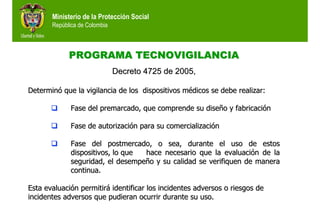 Ministerio de la Protección Social
República de Colombia
PROGRAMA TECNOVIGILANCIAPROGRAMA TECNOVIGILANCIA
Decreto 4725 de 2005,Decreto 4725 de 2005,
DeterminDeterminóó que la vigilancia de los dispositivos mque la vigilancia de los dispositivos méédicos se debe realizar:dicos se debe realizar:
Fase del premarcado, que comprende su diseFase del premarcado, que comprende su diseñño y fabricacio y fabricacióónn
Fase de autorizaciFase de autorizacióón para su comercializacin para su comercializacióónn
Fase delFase del postmercadopostmercado, o sea, durante el uso de estos, o sea, durante el uso de estos
dispositivos, lo quedispositivos, lo que hace necesario que la evaluacihace necesario que la evaluacióón de lan de la
seguridad, el desempeseguridad, el desempeñño y su calidad se verifiquen de manerao y su calidad se verifiquen de manera
continua.continua.
Esta evaluaciEsta evaluacióón permitirn permitiráá identificar los incidentes adversos o riesgos deidentificar los incidentes adversos o riesgos de
incidentes adversos que pudieran ocurrir durante su uso.incidentes adversos que pudieran ocurrir durante su uso.
 