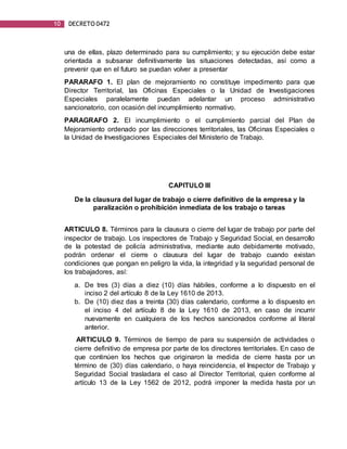 10 DECRETO 0472
una de ellas, plazo determinado para su cumplimiento; y su ejecución debe estar
orientada a subsanar definitivamente las situaciones detectadas, así como a
prevenir que en el futuro se puedan volver a presentar
PARARAFO 1. El plan de mejoramiento no constituye impedimento para que
Director Territorial, las Oficinas Especiales o la Unidad de Investigaciones
Especiales paralelamente puedan adelantar un proceso administrativo
sancionatorio, con ocasión del incumplimiento normativo.
PARAGRAFO 2. El incumplimiento o el cumplimiento parcial del Plan de
Mejoramiento ordenado por las direcciones territoriales, las Oficinas Especiales o
la Unidad de Investigaciones Especiales del Ministerio de Trabajo.
CAPITULO III
De la clausura del lugar de trabajo o cierre definitivo de la empresa y la
paralización o prohibición inmediata de los trabajo o tareas
ARTICULO 8. Términos para la clausura o cierre del lugar de trabajo por parte del
inspector de trabajo. Los inspectores de Trabajo y Seguridad Social, en desarrollo
de la potestad de policía administrativa, mediante auto debidamente motivado,
podrán ordenar el cierre o clausura del lugar de trabajo cuando existan
condiciones que pongan en peligro la vida, la integridad y la seguridad personal de
los trabajadores, así:
a. De tres (3) días a diez (10) días hábiles, conforme a lo dispuesto en el
inciso 2 del artículo 8 de la Ley 1610 de 2013.
b. De (10) diez das a treinta (30) días calendario, conforme a lo dispuesto en
el inciso 4 del artículo 8 de la Ley 1610 de 2013, en caso de incurrir
nuevamente en cualquiera de los hechos sancionados conforme al literal
anterior.
ARTICULO 9. Términos de tiempo de para su suspensión de actividades o
cierre definitivo de empresa por parte de los directores territoriales. En caso de
que continúen los hechos que originaron la medida de cierre hasta por un
término de (30) días calendario, o haya reincidencia, el Inspector de Trabajo y
Seguridad Social trasladara el caso al Director Territorial, quien conforme al
artículo 13 de la Ley 1562 de 2012, podrá imponer la medida hasta por un
 