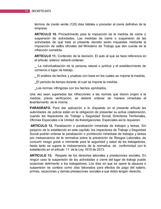 11 DECRETO 0472
término de ciento veinte (120) días hábiles o proceder al cierre definitivo de la
empresa.
ARTICULO 10. Procedimiento para la imposición de la medida de cierre o
suspensión de actividades. Las medidas de cierre o suspensión de las
actividades de qué trata el presente decreto serán impuestas mediante la
imposición de sellos oficiales del Ministerio de Trabajo que den cuenta de la
infracción cometida.
ARTICULO 11. Contenido de la decisión. El auto al que se hace referencia en
el artículo anterior deberá contener:
_ La individualización de la persona natural o jurídica y el establecimiento de
comercio o lugar de trabajo.
_ El análisis de hechos y pruebas con base en los cuales se impone la medida.
_El periodo de tiempo durante el cual se impone la medida.
_Las normas infringidas con los hechos aprobados.
Una vez sean superadas las infracciones a las normas que dieron origen a la
medida, previa verificación, se deberá ordenar de manera inmediata el
levantamiento de la misma.
PARAGRAFO. Para dar aplicación a lo dispuesto en el presente artículo las
autoridades de policía están en la obligación de presentar su activa colaboración,
cuando los Inspectores de Trabajo y Seguridad Social, Directores Territoriales,
Oficinas Especiales o la Unidad de Investigaciones Especiales así lo requieran.
ARTICULO 12. Paralización o paralización inmediata de trabajos y tareas. Sin
perjuicio de lo establecido en este capítulo, los inspectores de Trabajo y Seguridad
Social podrán ordenar la paralización o prohibición inmediata de trabajos y tareas
por inobservancia de la normativa sobre la prevención de Riesgos Laborales, de
concurrir riesgo grave e inminente para la seguridad y salud de los trabajadores,
hasta tanto se supere la inobservancia de la normativa, de conformidad con lo
establecido en el artículo 11 de la Ley 1610 de 2013.
ARTICULO 13. Respeto de los derechos laborales y prestaciones sociales. En
ningún caso la suspensión de las actividades o cierre del lugar de trabajo puede
ocasionar detrimento a los trabajadores. Los días en que se opere la clausura o
suspensión se contara como días laborados para efectos de pago del salario,
primas, vacaciones y demás prestaciones sociales a que éstos tengan derecho.
 