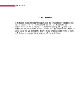 13 DECRETO 0472
CONCLUSIONES
Este decreto es de alta importancia para todo los empleadores y colaboradores
ya que si la conocen y la estudian a fondo se darán cuenta de todas las
implicaciones que trae el incumplir con las normas de seguridad y salud en el
trabajo, no solo es una multa la que se cobrara por actos irresponsables donde se
juega con la vida y/o la integridad de un persona sino que puede incurrir al cierre
definitivo de un establecimiento, empresa o firmas contratistas.
 