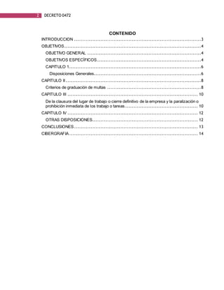 2 DECRETO 0472
CONTENIDO
INTRODUCCION .............................................................................3
OBJETIVOS...................................................................................4
OBJETIVO GENERAL .....................................................................4
OBJETIVOS ESPECÍFICOS ...............................................................4
CAPITULO 1................................................................................6
Disposiciones Generales.................................................................6
CAPITULO II ..................................................................................8
Criterios de graduación de multas .........................................................8
CAPITULO III ............................................................................... 10
De la clausura del lugar de trabajo o cierre definitivo de la empresa y la paralización o
prohibición inmediata de los trabajo o tareas ............................................ 10
CAPITULO IV ............................................................................... 12
OTRAS DISPOSICIONES................................................................ 12
CONCLUSIONES........................................................................... 13
CIBERGRAFIA.............................................................................. 14
 