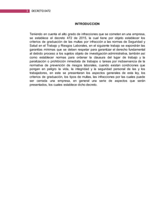 3 DECRETO 0472
INTRODUCCION
Teniendo en cuenta el alto grado de infracciones que se cometen en una empresa,
se establece el decreto 472 de 2015, la cual tiene por objeto establecer los
criterios de graduación de las multas por infracción a las normas de Seguridad y
Salud en el Trabajo y Riesgos Laborales, en el siguiente trabajo se expondrán las
garantías mínimas que se deben respetar para garantizar el derecho fundamental
al debido proceso a los sujetos objeto de investigación administrativa, también así
como establecer normas para ordenar la clausura del lugar de trabajo y la
paralización o prohibición inmediata de trabajos o tareas por inobservancia de la
normativa de prevención de riesgos laborales, cuando existan condiciones que
pongan en peligro la vida, la integridad y la seguridad personal de las y los
trabajadores, en este se presentaran los aspectos generales de esta ley, los
criterios de graduación, los tipos de multas, las infracciones por las cuales puede
ser cerrada una empresa, en general una serie de aspectos que serán
presentados, los cuales establece dicho decreto.
 