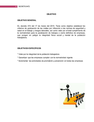 4 DECRETO 0472
OBJETIVO
OBJETIVO GENERAL
EL decreto 472 del 17 de marzo del 2015. Tiene como objetivo establecer los
criterios de graduación de las multas por infracción a las normas de seguridad y
salud en el trabajo y riesgos laborales, así como velar por el total cumplimiento de
la normatividad para la paralización de trabajos o cierre definitivo de empresas,
que pongan en peligro la integridad física social y mental de la población
trabajadora.
OBJETIVOS ESPECÍFICOS
* Velar por la integridad de la población trabajadora
* Garantizar que las empresas cumplan con la normatividad vigente
* Incrementar las actividades de promoción y prevención en todas las empresas
 