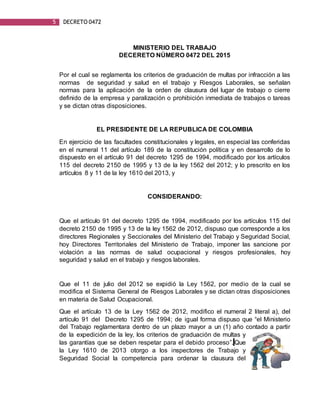 5 DECRETO 0472
MINISTERIO DEL TRABAJO
DECERETO NÚMERO 0472 DEL 2015
Por el cual se reglamenta los criterios de graduación de multas por infracción a las
normas de seguridad y salud en el trabajo y Riesgos Laborales, se señalan
normas para la aplicación de la orden de clausura del lugar de trabajo o cierre
definido de la empresa y paralización o prohibición inmediata de trabajos o tareas
y se dictan otras disposiciones.
EL PRESIDENTE DE LA REPUBLICA DE COLOMBIA
En ejercicio de las facultades constitucionales y legales, en especial las conferidas
en el numeral 11 del artículo 189 de la constitución política y en desarrollo de lo
dispuesto en el artículo 91 del decreto 1295 de 1994, modificado por los artículos
115 del decreto 2150 de 1995 y 13 de la ley 1562 del 2012; y lo prescrito en los
artículos 8 y 11 de la ley 1610 del 2013, y
CONSIDERANDO:
Que el artículo 91 del decreto 1295 de 1994, modificado por los artículos 115 del
decreto 2150 de 1995 y 13 de la ley 1562 de 2012, dispuso que corresponde a los
directores Regionales y Seccionales del Ministerio del Trabajo y Seguridad Social,
hoy Directores Territoriales del Ministerio de Trabajo, imponer las sancione por
violación a las normas de salud ocupacional y riesgos profesionales, hoy
seguridad y salud en el trabajo y riesgos laborales.
Que el 11 de julio del 2012 se expidió la Ley 1562, por medio de la cual se
modifica el Sistema General de Riesgos Laborales y se dictan otras disposiciones
en materia de Salud Ocupacional.
Que el artículo 13 de la Ley 1562 de 2012, modifico el numeral 2 literal a), del
artículo 91 del Decreto 1295 de 1994; de igual forma dispuso que “el Ministerio
del Trabajo reglamentara dentro de un plazo mayor a un (1) año contado a partir
de la expedición de la ley, los criterios de graduación de multas y
las garantías que se deben respetar para el debido proceso”. Que
la Ley 1610 de 2013 otorgo a los inspectores de Trabajo y
Seguridad Social la competencia para ordenar la clausura del
 
