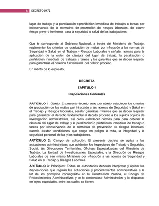 6 DECRETO 0472
lugar de trabajo y la paralización o prohibición inmediata de trabajos o tareas por
inobservancia de la normativa de prevención de riesgos laborales, de ocurrir
riesgo grave o inminente para la seguridad o salud de los trabajadores.
Que le corresponde al Gobierno Nacional, a través del Ministerio de Trabajo,
reglamentar los criterios de graduación de multas por infracción a las normas de
Seguridad y Salud en el Trabajo y Riesgos Laborales y señalar normas para la
aplicación de la orden de clausura del lugar de trabajo, la paralización o
prohibición inmediata de trabajos o tareas y las garantías que se deben respetar
para garantizar el derecho fundamental del debido proceso.
En mérito de lo expuesto,
DECRETA
CAPITULO 1
Disposiciones Generales
ARTICULO 1: Objeto. El presente decreto tiene por objeto establecer los criterios
de graduación de las multas por infracción a las normas de Seguridad y Salud en
el Trabajo y Riesgos laborales, señalar garantías mínimas que se deben respetar
para garantizar el derecho fundamental al debido proceso a los sujetos objetos de
investigación administrativa, así como establecer normas para para ordenar la
clausura del lugar de trabajo y la paralización o prohibición inmediata de trabajo o
tareas por inobservancia de la normativa de prevención de riesgos laborales,
cuando existan condiciones que ponga en peligro la vida, la integridad y la
seguridad personal de las y los trabajadores.
ARTÍCULO 2: Campo de aplicación: El presente decreto se aplica a las
actuaciones administrativas que adelanten los inspectores de Trabajo y Seguridad
Social, las Direcciones Territoriales, Oficinas Especializadas del Ministerio de
Trabajo, La Unidad de Investigaciones Especiales, y la Dirección de Riesgos
Laborales de ese mismo Ministerio por infracción a las normas de Seguridad y
Salud en el Trabajo y Riesgos Laborales.
ARTÍCULO 3: Principios: Todas las autoridades deberán interpretar y aplicar las
disposiciones que regulan las actuaciones y procedimientos administrativos a la
luz de los principios consagrados en la Constitución Política, el Código de
Procedimientos Administrativos y de lo contencioso Administrativo y lo dispuesto
en leyes especiales, entre los cuales se tienen:
 
