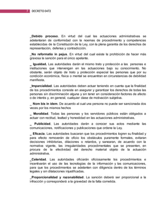 7 DECRETO 0472
_Debido proceso. En virtud del cual las actuaciones administrativas se
adelantaran de conformidad con la noemas de procedimiento y competencias
establecidas de la Constitución de la Ley, con la plena garantía de los derechos de
representación, defensa y contradicción.
_No reformatio in pejus. En virtud del cual existe la prohibición de hacer más
gravosa la sanción para el único apelante.
_ Igualdad. Las autoridades darán el mismo trato y protección a las personas e
instituciones que intervengan en las actuaciones bajo su conocimiento. No
obstante, serán objeto de trato y protección especial las personas que por su
condición económica, física o mental se encuentran en circunstancias de debilidad
manifiesta.
_Imparcialidad. Las autoridades deben actuar teniendo en cuenta que la finalidad
de los procedimientos consiste en asegurar y garantizar los derechos de todas las
personas sin discriminación alguna y sin tener en consideración factores de afecto
o de interés y, en general, cualquier clase de motivación subjetiva.
_ Nom bis in ídem. De acuerdo al cual una persona no puede ser sancionada dos
veces por los mismos hechos
_ Moralidad. Todas las personas y los servidores públicos están obligados a
actuar con rectitud, lealtad y honestidad en las actuaciones administrativas.
_ Publicidad. Las autoridades darán a conocer sus actos mediante las
comunicaciones, notificaciones y publicaciones que ordene la Ley.
_ Eficacia. Las autoridades buscaran que los procedimientos logren su finalidad y
para efecto removerán de oficio los obstáculos puramente formales, evitaran
decisiones inhibitorias, dilaciones o retardos, y sanearan, de acuerdo con la
normativa vigente, las irregularidades procedimentales que se presenten, en
procura de la efectividad del derecho material objeto de la actuación
administrativa.
_Celeridad. Las autoridades oficiarán oficiosamente los procedimientos e
incentivarán el uso de las tecnologías de la información y las comunicaciones,
para que los procedimientos se adelanten con diligencia dentro de los términos
legales y sin dilataciones injustificadas.
_Proporcionalidad y razonabilidad. La sanción deberá ser proporcional a la
infracción y corresponderá a la gravedad de la falta cometida.
 