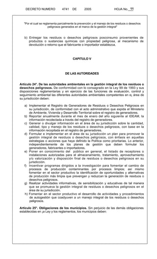 11 
DECRETO NUMERO 4741 DE 2005 HOJA No.___ 
"Por el cual se reglamenta parcialmente la prevención y el manejo de los residuos o desechos 
peligrosos generados en el marco de la gestión integral" 
b) Entregar los residuos o desechos peligrosos posconsumo provenientes de 
productos o sustancias químicas con propiedad peligrosa, al mecanismo de 
devolución o retorno que el fabricante o importador establezca. 
CAPITULO V 
DE LAS AUTORIDADES 
Artículo 24°. De las autoridades ambientales en la gestión integral de los residuos o 
desechos peligrosos. De conformidad con lo consagrado en la Ley 99 de 1993 y sus 
disposiciones reglamentarias y en ejercicio de las funciones de evaluación, control y 
seguimiento ambiental las diferentes autoridades ambientales competentes en e¡ área de 
su jurisdicción deben: 
a) Implementar el Registro de Generadores de Residuos o Desechos Peligrosos en 
su jurisdicción, de conformidad con el acto administrativo que expida el Ministerio 
de Ambiente, Vivienda y Desarrollo Territorial sobre el registro de generadores. 
b) Reportar anualmente durante el mes de enero del año siguiente al IDEAM, la 
información recolectada a través del registro de generadores. 
c) Generar o divulgar información en el área de su jurisdicción sobre la cantidad, 
calidad, tipo y manejo de los residuos o desechos peligrosos, con base en la 
información recopilada en el registro de generadores. 
d) Formular e implementar en el área de su jurisdicción un plan para promover la 
gestión integral de residuos o desechos peligrosos, con énfasis en aquellas 
estrategias o acciones que haya definido la Política como prioritarias. Lo anterior, 
independientemente de los planes de gestión que deben formular los 
generadores, fabricantes o importadores. 
e) Poner en conocimiento del público en general, el listado de receptores o 
instalaciones autorizadas para el almacenamiento, tratamiento, aprovechamiento 
y/o valorización y disposición final de residuos o desechos peligrosos en su 
jurisdicción. 
f) Incentivar programas dirigidos a la investigación para fomentar el cambio de 
procesos de producción contaminantes por procesos limpios; así mismo 
fomentar en el sector productivo la identificación de oportunidades y alternativas 
de producción más limpia que prevengan y reduzcan la generación de residuos o 
desechos peligrosos. 
g) Realizar actividades informativas, de sensibilización y educativas de tal manera 
que se promueva la gestión integral de residuos o desechos peligrosos en el 
área de su jurisdicción. 
h) Fomentar en el sector productivo el desarrollo de actividades y procedimientos 
de autogestión que coadyuven a un manejo integral de los residuos o desechos 
peligrosos. 
Artículo 25°. Obligaciones de los municipios. Sin perjuicio de las demás obligaciones 
establecidas en ¡a Ley y los reglamentos, los municipios deben: 
 