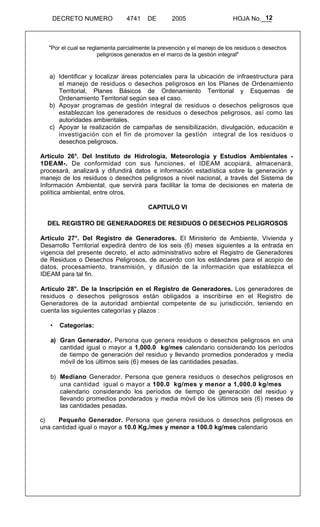 12 
DECRETO NUMERO 4741 DE 2005 HOJA No.___ 
"Por el cual se reglamenta parcialmente la prevención y el manejo de los residuos o desechos 
peligrosos generados en el marco de la gestión integral" 
a) Identificar y localizar áreas potenciales para la ubicación de infraestructura para 
el manejo de residuos o desechos peligrosos en los Planes de Ordenamiento 
Territorial, Planes Básicos de Ordenamiento Territorial y Esquemas de 
Ordenamiento Territorial según sea el caso. 
b) Apoyar programas de gestión integral de residuos o desechos peligrosos que 
establezcan los generadores de residuos o desechos peligrosos, así como las 
autoridades ambientales. 
c) Apoyar la realización de campañas de sensibilización, divulgación, educación e 
investigación con el fin de promover la gestión integral de los residuos o 
desechos peligrosos. 
Artículo 26°. Del Instituto de Hidrología, Meteorología y Estudios Ambientales - 
1DEAM-. De conformidad con sus funciones, el IDEAM acopiará, almacenará, 
procesará, analizará y difundirá datos e información estadística sobre la generación y 
manejo de los residuos o desechos peligrosos a nivel nacional, a través del Sistema de 
Información Ambiental, que servirá para facilitar la toma de decisiones en materia de 
política ambiental, entre otros. 
CAPITULO VI 
DEL REGISTRO DE GENERADORES DE RESIDUOS O DESECHOS PELIGROSOS 
Artículo 27°. Del Registro de Generadores. El Ministerio de Ambiente, Vivienda y 
Desarrollo Territorial expedirá dentro de los seis (6) meses siguientes a la entrada en 
vigencia del presente decreto, el acto administrativo sobre el Registro de Generadores 
de Residuos o Desechos Peligrosos, de acuerdo con los estándares para el acopio de 
datos, procesamiento, transmisión, y difusión de la información que establezca el 
IDEAM para tal fin. 
Artículo 28°. De la Inscripción en el Registro de Generadores. Los generadores de 
residuos o desechos peligrosos están obligados a inscribirse en el Registro de 
Generadores de la autoridad ambiental competente de su jurisdicción, teniendo en 
cuenta las siguientes categorías y plazos : 
• Categorías: 
a) Gran Generador. Persona que genera residuos o desechos peligrosos en una 
cantidad igual o mayor a 1,000.0 kg/mes calendario considerando los períodos 
de tiempo de generación del residuo y llevando promedios ponderados y media 
móvil de los últimos seis (6) meses de las cantidades pesadas. 
b) Mediano Generador. Persona que genera residuos o desechos peligrosos en 
una cantidad igual o mayor a 100.0 kg/mes y menor a 1,000.0 kg/mes 
calendario considerando los períodos de tiempo de generación del residuo y 
llevando promedios ponderados y media móvil de los últimos seis (6) meses de 
las cantidades pesadas. 
c) Pequeño Generador. Persona que genera residuos o desechos peligrosos en 
una cantidad igual o mayor a 10.0 Kg./mes y menor a 100.0 kg/mes calendario 
 