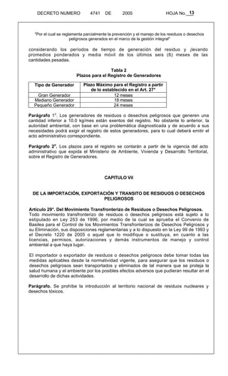 13 
DECRETO NUMERO 4741 DE 2005 HOJA No.___ 
"Por el cual se reglamenta parcialmente la prevención y el manejo de los residuos o desechos 
peligrosos generados en el marco de la gestión integral" 
considerando los períodos de tiempo de generación del residuo y ¡levando 
promedios ponderados y media móvil de los últimos seis (6) meses de las 
cantidades pesadas. 
Tabla 2 
Plazos para el Registro de Generadores 
Tipo de Generador Plazo Máximo para el Registro a partir 
de lo establecido en el Art. 27° 
Gran Generador 12 meses 
Mediano Generador 18 meses 
Pequeño Generador 24 meses 
Parágrafo 1o. Los generadores de residuos o desechos peligrosos que generen una 
cantidad inferior a 10.0 kg/mes están exentos del registro. No obstante lo anterior, la 
autoridad ambiental, con base en una problemática diagnosticada y de acuerdo a sus 
necesidades podrá exigir el registro de estos generadores, para lo cual deberá emitir el 
acto administrativo correspondiente. 
Parágrafo 2o. Los plazos para el registro se contarán a partir de la vigencia del acto 
administrativo que expida el Ministerio de Ambiente, Vivienda y Desarrollo Territorial, 
sobre el Registro de Generadores. 
CAPITULO Vil 
DE LA IMPORTACIÓN, EXPORTACIÓN Y TRANSITO DE RESIDUOS O DESECHOS 
PELIGROSOS 
Artículo 29°. Del Movimiento Transfronterizo de Residuos o Desechos Peligrosos. 
Todo movimiento transfronterizo de residuos o desechos peligrosos está sujeto a lo 
estipulado en Ley 253 de 1996, por medio de la cual se aprueba el Convenio de 
Basilea para el Control de los Movimientos Transfronterizos de Desechos Peligrosos y 
su Eliminación, sus disposiciones reglamentarias y a lo dispuesto en la Ley 99 de 1993 y 
el Decreto 1220 de 2005 o aquel que lo modifique o sustituya, en cuanto a las 
licencias, permisos, autorizaciones y demás instrumentos de manejo y control 
ambiental a que haya lugar. 
El importador o exportador de residuos o desechos peligrosos debe tomar todas las 
medidas aplicables desde la normatividad vigente, para asegurar que los residuos o 
desechos peligrosos sean transportados y eliminados de tal manera que se proteja la 
salud humana y el ambiente por los posibles efectos adversos que pudieran resultar en el 
desarrollo de dichas actividades. 
Parágrafo. Se prohíbe la introducción al territorio nacional de residuos nucleares y 
desechos tóxicos. 
 