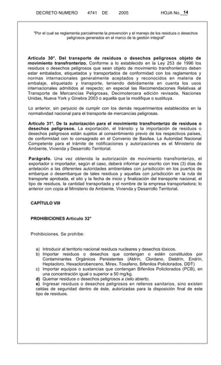 14 
DECRETO NUMERO 4741 DE 2005 HOJA No.___ 
"Por el cual se reglamenta parcialmente la prevención y el manejo de los residuos o desechos 
peligrosos generados en el marco de la gestión integral" 
Artículo 30°. Del transporte de residuos o desechos peligrosos objeto de 
movimiento transfronterizo. Conforme a lo establecido en la Ley 253 de 1996 los 
residuos o desechos peligrosos que sean objeto de movimiento transfronterizo deben 
estar embalados, etiquetados y transportados de conformidad con los reglamentos y 
normas internacionales generalmente aceptados y reconocidos en materia de 
embalaje, etiquetado y transporte, teniendo debidamente en cuenta los usos 
internacionales admitidos al respecto; en especial las Recomendaciones Relativas al 
Transporte de Mercancías Peligrosas, Decimotercera edición revisada, Naciones 
Unidas, Nueva York y Ginebra 2003 o aquella que la modifique o sustituya. 
Lo anterior, sin perjuicio de cumplir con los demás requerimientos establecidos en la 
normatividad nacional para el transporte de mercancías peligrosas. 
Artículo 31°. De la autorización para el movimiento transfronterizo de residuos o 
desechos peligrosos. La exportación, el tránsito y la importación de residuos o 
desechos peligrosos están sujetos al consentimiento previo de los respectivos países, 
de conformidad con lo consagrado en el Convenio de Basilea. La Autoridad Nacional 
Competente para el trámite de notificaciones y autorizaciones es el Ministerio de 
Ambiente, Vivienda y Desarrollo Territorial. 
Parágrafo. Una vez obtenida la autorización de movimiento transfronterizo, el 
exportador o importador, según el caso, deberá informar por escrito con tres (3) días de 
antelación a las diferentes autoridades ambientales con jurisdicción en los puertos de 
embarque o desembarque de tales residuos y aquellas con jurisdicción en la ruta de 
transporte aprobada, el sito y la fecha de inicio y finalización del transporte nacional, el 
tipo de residuos, la cantidad transportada y el nombre de la empresa transportadora; lo 
anterior con copia al Ministerio de Ambiente, Vivienda y Desarrollo Territorial. 
CAPÍTULO VIII 
PROHIBICIONES Articulo 32° 
Prohibiciones. Se prohíbe: 
a) Introducir al territorio nacional residuos nucleares y desechos tóxicos. 
b) Importar residuos o desechos que contengan o estén constituidos por 
Contaminantes Orgánicos Persistentes (Aldrín, Clordano, Dieldrín, Endrín, 
Heptacloro, Hexaclorobenceno, Mirex, Toxafeno, Bifenilos Policlorados, DDT) 
c) Importar equipos o sustancias que contengan Bifenilos Policlorados (PCB), en 
una concentración igual o superior a 50 mg/kg. 
d) Quemar residuos o desechos peligrosos a cielo abierto. 
e) Ingresar residuos o desechos peligrosos en rellenos sanitarios, sino existen 
celdas de seguridad dentro de éste, autorizadas para la disposición final de este 
tipo de residuos. 
 