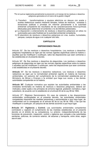 15 
DECRETO NUMERO 4741 DE 2005 HOJA No.___ 
"Por el cual se reglamenta parcialmente la prevención y el manejo de los residuos o desechos 
peligrosos generados en el marco de la gestión integral" 
f) Transferir transformadores o equipos eléctricos en desuso con aceite y 
aceites dieléctricos usados mediante remates, bolsas de residuos, subastas o 
donaciones públicas o privadas sin informar previamente a la autoridad 
ambiental competente los resultados de las caracterizaciones físico-químicas 
efectuadas para determinar el contenido o no de bifenilos policlorados. 
g) La disposición o enterramiento de residuos o desechos peligrosos en sitios no 
autorizados para esta finalidad por la autoridad ambiental competente. 
h) El abandono de residuos o desechos peligrosos en vías, suelos, humedales, 
parques, cuerpos de agua o en cualquier otro sitio. 
CAPITULO IX 
DISPOSICIONES FINALES 
Artículo 33°. De los residuos o desechos hospitalarios. Los residuos o desechos 
peligrosos hospitalarios se rigen por las normas vigentes específicas sobre la materia o 
aquellas que las modifiquen o sustituyan, salvo las disposiciones que sean contrarias a 
las establecidas en el presente decreto. 
Artículo 34°. De Sos residuos o desechos de plaguicidas. Los residuos o desechos 
peligrosos de plaguicidas se rigen por las normas vigentes específicas sobre la materia 
o aquellas que las modifiquen o sustituyan, salvo las disposiciones que sean contrarias 
a las establecidas en el presente decreto. 
Artículo 35°. De los residuos o desechos radiactivos. Los residuos o desechos 
radiactivos se rigen por la normatividad ambiental vigente en materia de licencias 
ambientales, sin perjuicio de! cumplimiento de la normatividad establecida por el 
Ministerio de Minas y Energía o la entidad que haga sus veces, y las demás 
autoridades competentes en la materia. 
Artículo 36°. Cualquier normativa que expidan las autoridades ambientales o las 
entidades territoriales en materia de residuos o desechos peligrosos, deberá ser 
motivada y estar sujeta a los principios de armonía regional, gradación normativa y rigor 
subsidiario, de acuerdo con lo establecido en el artículo 63 de la Ley 99 de 1993. 
Artículo 37°. Régimen Sancionatorio. En caso de violación a las disposiciones 
ambientales contempladas en el presente decreto, !as autoridades ambientales 
competentes impondrán las medidas preventivas y sancionatorias a que haya lugar, de 
conformidad con lo consagrado en el artículo 85 de la Ley 99 de 1993, o las que las 
modifiquen o sustituyan, sin perjuicio de las demás acciones a que haya lugar. 
Artículo 38°. Vigilancia y Control. Las autoridades ambientales competentes 
controlarán y vigilarán el cumplimiento de las medidas establecidas en el presente 
decreto en el ámbito de su competencia. Lo anterior, independientemente de las 
funciones de prevención, inspección, control y vigilancia que compete a las autoridades 
sanitarias, policivas, de comercio exterior, de aduanas y transporte, entre otras, según 
sea el caso. 
 