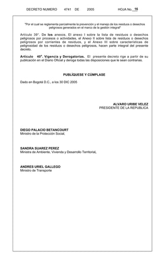 16 
DECRETO NUMERO 4741 DE 2005 HOJA No.___ 
"Por el cual se reglamenta parcialmente la prevención y el manejo de los residuos o desechos 
peligrosos generados en el marco de la gestión integral" 
Artículo 39°. De los anexos. El anexo I sobre la lista de residuos o desechos 
peligrosos por procesos o actividades, el Anexo II sobre lista de residuos o desechos 
peligrosos por corrientes de residuos, y el Anexo III sobre características de 
peligrosidad de los residuos o desechos peligrosos, hacen parte integral del presente 
decreto. 
Artículo 40a. Vigencia y Derogatorias. El presente decreto rige a partir de su 
publicación en el Diario Oficial y deroga todas las disposiciones que le sean contrarias. 
PUBLÍQUESE Y CÚMPLASE 
Dado en Bogotá D.C., a los 30 DIC 2005 
ALVARO URIBE VELEZ 
PRESIDENTE DE LA REPUBLICA 
DIEGO PALACIO BETANCOURT 
Ministro de la Protección Social, 
SANDRA SUAREZ PEREZ 
Ministra de Ambiente, Vivienda y Desarrollo Territorial, 
ANDRES URIEL GALLEGO 
Ministro de Transporte 
 
