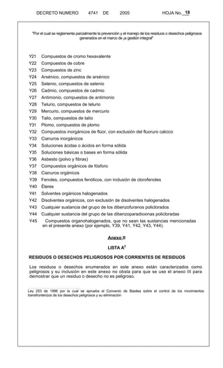 18 
DECRETO NUMERO 4741 DE 2005 HOJA No.___ 
"Por el cual se reglamenta parcialmente la prevención y el manejo de los residuos o desechos peligrosos 
generados en el marco de ¡a gestión integral" 
Y21 Compuestos de cromo hexavalente 
Y22 Compuestos de cobre 
Y23 Compuestos de zinc 
Y24 Arsénico, compuestos de arsénico 
Y25 Selenio, compuestos de selenio 
Y26 Cadmio, compuestos de cadmio 
Y27 Antimonio, compuestos de antimonio 
Y28 Telurio, compuestos de telurio 
Y29 Mercurio, compuestos de mercurio 
Y30 Talio, compuestos de talío 
Y31 Plomo, compuestos de plomo 
Y32 Compuestos inorgánicos de flúor, con exclusión del fluoruro calcico 
Y33 Cianuros inorgánicos 
Y34 Soluciones ácidas o ácidos en forma sólida 
Y35 Soluciones básicas o bases en forma sólida 
Y36 Asbesto (polvo y fibras) 
Y37 Compuestos orgánicos de fósforo 
Y38 Cianuros orgánicos 
Y39 Fenoles, compuestos fenólicos, con inclusión de clorofenoles 
Y40 Éteres 
Y41 Solventes orgánicos halogenados 
Y42 Disolventes orgánicos, con exclusión de disolventes halogenados 
Y43 Cualquier sustancia del grupo de los dibenzofuranos policlorados 
Y44 Cualquier sustancia del grupo de las dibenzoparadioxinas policloradas 
Y45 Compuestos organohalogenados, que no sean las sustancias mencionadas 
en el presente anexo (por ejemplo, Y39, Y41, Y42, Y43, Y44). 
Anexo II 
LISTA A2 
RESIDUOS O DESECHOS PELIGROSOS POR CORRIENTES DE RESIDUOS 
Los residuos o desechos enumerados en este anexo están caracterizados como 
peligrosos y su inclusión en este anexo no obsta para que se use el anexo III para 
demostrar que un residuo o desecho no es peligroso. 
Ley 253 de 1996 por la cual se aprueba el Convenio de Basilea sobre el control de los movimientos 
transfronterizos de los desechos peligrosos y su eliminación 
 