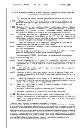 22 
DECRETO NUMERO 4741 DE 2005 HOJA No.___ 
"Por el cual se reglamenta parcialmente la prevención y el manejo de los residuos o desechos peligrosos 
generados en el marco de la gestión integra!" 
A4 Desechos que pueden contener constituyentes inorgánicos u orgánicos 
A4010 Desechos resultantes de la producción, preparación y utilización de 
productos farmacéuticos, pero con exclusión de los desechos especificados 
en la lista B 
A4020 Desechos clínicos y afines; es decir desechos resultantes de prácticas médicas, 
de enfermería, dentales, veterinarias o actividades similares, y desechos 
generados en hospitales u otras instalaciones durante actividades de 
investigación o el tratamiento de pacientes, o de proyectos de investigación 
A4030 Desechos resultantes de la producción, ¡a preparación y la utilización de 
biocidas y productos fitofarmacéuticos, con inclusión de desechos de 
plaguicidas y herbicidas que no respondan a las especificaciones, caducados7, 
en desuso8 o no aptos para el uso previsto originalmente. 
A4040 Desechos resultantes de la fabricación, preparación y utilización de 
productos químicos para la preservación de la madera9 
A4050 Desechos que contienen, consisten o están contaminados con algunos de 
los productos siguientes: 
Cianuros inorgánicos, con excepción de residuos que contienen metales 
preciosos, en forma sólida, con trazas de cianuros inorgánicos 
Cianuros orgánicos A4060 Desechos de mezclas y emulsiones de aceite y 
agua o de hidrocarburos y agua 
A4070 Desechos resultantes de la producción, preparación y utilización de tintas, 
colorantes, pigmentos, pinturas, lacas o barnices, con exclusión de los desechos 
especificados en la lista B (véase el apartado correspondiente de la lista B 
B4010) 
A4080 Desechos de carácter explosivo (pero con exclusión de los desechos 
especificados en la lista B) 
A4090 Desechos de soluciones ácidas o básicas, distintas de las especificadas en el 
apartado correspondiente de la lista B (véase el apartado correspondiente de la 
lista B B2120) 
A4100 Desechos resultantes de la utilización de dispositivos de control de ía 
contaminación industrial para la depuración de los gases industriales, pero con 
exclusión de los desechos especificados en la lista B 
A4110 Desechos que contienen, consisten o, están contaminados con algunos de 
los productos siguientes: 
- Cualquier sustancia de! grupo de los dibenzofuranos policlorados 
- Cualquier sustancia del grupo de las dibenzodioxinas policloradas 
A4120 Desechos que contienen, consisten o están contaminados con peróxidos 
A4130 Envases y contenedores de desechos que contienen sustancias incluidas en el 
anexo I, en concentraciones suficientes como para mostrar las características 
peligrosas del anexo III 
7"Caducados" significa no utilizados durante el período recomendado por el fabricante. 
8Se entenderá por plaguicida en desuso el plaguicida que: i)Ha sido retirado del mercado por razones de salud o ambientales; 
b) Ha sido prohibido o se ha cancelado su registro por decisión de ia autoridad competente; c) Ha perdido sus propiedades 
de control para los organismos previstos y no puede utilizarse para otros fines, ni puede ser fácilmente modificado para 
volver a ser útil; d) Se ha 
contaminado con otros productos; e) Se ha degradado debido a un almacenamiento inadecuado y prolongado, y no puede ser 
utilizado de acuerdo con las especificaciones e instrucciones indicadas en la etiqueta y por otra parte no puede ser 
reformulado; f) Ha sufrido cambios químicos y/o físicos que pueden provocar efectos fitotóxicos en los cultivos o 
representa un peligro inaceptable para la salud de las personas o para el ambiente; g) Ha sufrido pérdida inaceptable de su 
eficacia biológica por degradación de su ingrediente activo u otro cambio físico o químico; h) Sus propiedades físicas han cambiado y por 
tanto no permite su aplicación en condiciones normales; i) Sobrantes y remanentes que se pretenden descartar. 
9Este apartado no incluye la madera tratada con preservadores químicos 
 