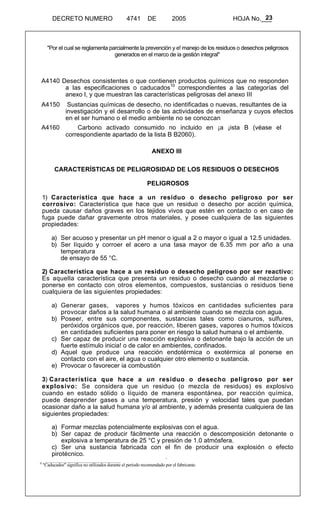 23 
DECRETO NUMERO 4741 DE 2005 HOJA No.___ 
"Por el cual se reglamenta parcialmente la prevención y e! manejo de los residuos o desechos peligrosos 
generados en el marco de ia gestión integral" 
A4140 Desechos consistentes o que contienen productos químicos que no responden 
a las especificaciones o caducados10 correspondientes a las categorías del 
anexo I, y que muestran las características peligrosas del anexo III 
A4150 Sustancias químicas de desecho, no identificadas o nuevas, resultantes de ia 
investigación y el desarrollo o de las actividades de enseñanza y cuyos efectos 
en el ser humano o el medio ambiente no se conozcan 
A4160 Carbono activado consumido no incluido en ¡a ¡ista B (véase el 
correspondiente apartado de la lista B B2060). 
ANEXO lII 
CARACTERÍSTICAS DE PELIGROSIDAD DE LOS RESIDUOS O DESECHOS 
PELIGROSOS 
1) Característica que hace a un residuo o desecho peligroso por ser 
corrosivo: Característica que hace que un residuo o desecho por acción química, 
pueda causar daños graves en los tejidos vivos que estén en contacto o en caso de 
fuga puede dañar gravemente otros materiales, y posee cualquiera de las siguientes 
propiedades: 
a) Ser acuoso y presentar un pH menor o igual a 2 o mayor o igual a 12.5 unidades. 
b) Ser líquido y corroer el acero a una tasa mayor de 6.35 mm por año a una 
temperatura 
de ensayo de 55 °C. 
2) Característica que hace a un residuo o desecho peligroso por ser reactivo: 
Es aquella característica que presenta un residuo o desecho cuando al mezclarse o 
ponerse en contacto con otros elementos, compuestos, sustancias o residuos tiene 
cualquiera de las siguientes propiedades: 
a) Generar gases, vapores y humos tóxicos en cantidades suficientes para 
provocar daños a la salud humana o al ambiente cuando se mezcla con agua. 
b) Poseer, entre sus componentes, sustancias tales como cianuros, sulfures, 
peróxidos orgánicos que, por reacción, liberen gases, vapores o humos tóxicos 
en cantidades suficientes para poner en riesgo la salud humana o el ambiente. 
c) Ser capaz de producir una reacción explosiva o detonante bajo la acción de un 
fuerte estímulo inicia! o de calor en ambientes, confinados. 
d) Aquel que produce una reacción endotérmica o exotérmica al ponerse en 
contacto con el aire, el agua o cualquier otro elemento o sustancia. 
e) Provocar o favorecer ia combustión 
3) Característica que hace a un residuo o desecho peligroso por ser 
explosivo: Se considera que un residuo (o mezcla de residuos) es explosivo 
cuando en estado sólido o líquido de manera espontánea, por reacción química, 
puede desprender gases a una temperatura, presión y velocidad tales que puedan 
ocasionar daño a la salud humana y/o al ambiente, y además presenta cualquiera de las 
siguientes propiedades: 
a) Formar mezclas potencialmente explosivas con el agua. 
b) Ser capaz de producir fácilmente una reacción o descomposición detonante o 
explosiva a temperatura de 25 °C y presión de 1.0 atmósfera. 
c) Ser una sustancia fabricada con el fin de producir una explosión o efecto 
pirotécnico. 
1 
0 "Caducados" significa no utilizados durante el período recomendado por el fabricante. 
 