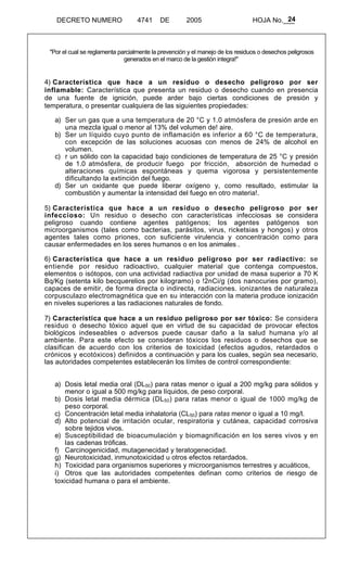 24 
DECRETO NUMERO 4741 DE 2005 HOJA No.___ 
"Por el cual se reglamenta parcialmente la prevención y el manejo de los residuos o desechos peligrosos 
generados en el marco de la gestión integra!" 
4) Característica que hace a un residuo o desecho peligroso por ser 
inflamable: Característica que presenta un residuo o desecho cuando en presencia 
de una fuente de ignición, puede arder bajo ciertas condiciones de presión y 
temperatura, o presentar cualquiera de las siguientes propiedades: 
a) Ser un gas que a una temperatura de 20 °C y 1.0 atmósfera de presión arde en 
una mezcla igual o menor al 13% del volumen de! aire. 
b) Ser un líquido cuyo punto de inflamación es inferior a 60 °C de temperatura, 
con excepción de las soluciones acuosas con menos de 24% de alcohol en 
volumen. 
c) r un sólido con la capacidad bajo condiciones de temperatura de 25 °C y presión 
de 1.0 atmósfera, de producir fuego por fricción, absorción de humedad o 
alteraciones químicas espontáneas y quema vigorosa y persistentemente 
dificultando la extinción del fuego. 
d) Ser un oxidante que puede liberar oxígeno y, como resultado, estimular la 
combustión y aumentar la intensidad del fuego en otro materia!. 
5) Característica que hace a un residuo o desecho peligroso por ser 
infeccioso: Un residuo o desecho con características infecciosas se considera 
peligroso cuando contiene agentes patógenos; los agentes patógenos son 
microorganismos (tales como bacterias, parásitos, virus, ricketsias y hongos) y otros 
agentes tales como priones, con suficiente virulencia y concentración como para 
causar enfermedades en los seres humanos o en los animales . 
6) Característica que hace a un residuo peligroso por ser radiactivo: se 
entiende por residuo radioactivo, cualquier material que contenga compuestos, 
elementos o isótopos, con una actividad radiactiva por unidad de masa superior a 70 K 
Bq/Kg (setenta kilo becquerelios por kilogramo) o !2nCi/g (dos nanocuries por gramo), 
capaces de emitir, de forma directa o indirecta, radiaciones. ionizantes de naturaleza 
corpusculazo electromagnética que en su interacción con la materia produce ionización 
en niveles superiores a las radiaciones naturales de fondo. 
7) Característica que hace a un residuo peligroso por ser tóxico: Se considera 
residuo o desecho tóxico aquel que en virtud de su capacidad de provocar efectos 
biológicos indeseables o adversos puede causar daño a la salud humana y/o al 
ambiente. Para este efecto se consideran tóxicos los residuos o desechos que se 
clasifican de acuerdo con los criterios de toxicidad (efectos agudos, retardados o 
crónicos y ecotóxicos) definidos a continuación y para los cuales, según sea necesario, 
las autoridades competentes establecerán los límites de control correspondiente: 
a) Dosis letal media oral (DL50) para ratas menor o igual a 200 mg/kg para sólidos y 
menor o igual a 500 mg/kg para líquidos, de peso corporal. 
b) Dosis letal media dérmica (DL50) para ratas menor o igual de 1000 mg/kg de 
peso corporal. 
c) Concentración letal media inhalatoria (CL50) para ratas menor o igual a 10 mg/l. 
d) Alto potencial de irritación ocular, respiratoria y cutánea, capacidad corrosiva 
sobre tejidos vivos. 
e) Susceptibilidad de bioacumulación y biomagnificación en los seres vivos y en 
las cadenas tróficas. 
f) Carcinogenicidad, mutagenecidad y teratogenecidad. 
g) Neurotoxicidad, inmunotoxicidad u otros efectos retardados. 
h) Toxicidad para organismos superiores y microorganismos terrestres y acuáticos, 
i) Otros que las autoridades competentes definan como criterios de riesgo de 
toxicidad humana o para el ambiente. 
 