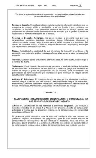 3 
DECRETO NUMERO 4741 DE 2005 HOJA No.___ 
"Por el cual se reglamenta parcialmente la prevención y el manejo residuos o desechos peligrosos 
generados en el marco de la gestión integral" 
Residuo o desecho. Es cualquier objeto, material, sustancia, elemento o producto que se 
encuentra en estado sólido o semisólido, o es un líquido o gas contenido en 
recipientes o depósitos, cuyo generador descarta, rechaza o entrega porque sus 
propiedades no permiten usarlo nuevamente en la actividad que lo generó ó porque la 
legislación o la normatividad vigente así lo estipula. 
Residuo o Desecho Peligroso. Es aquel residuo o desecho que por sus 
características corrosivas, reactivas, explosivas, tóxicas, inflamables, infecciosas o 
radiactivas puede causar riesgo o daño para la salud humana y el ambiente. Así 
mismo, se considera residuo o desecho peligroso los envases, empaques y embalajes 
que hayan estado en contacto con ellos. 
Riesgo. Probabilidad o posibilidad de que el manejo, la liberación al ambiente y la 
exposición a un material o residuo, ocasionen efectos adversos en la salud humana y/o al 
ambiente. 
Tenencia. Es la que ejerce una persona sobre una cosa, no como dueño, sino en lugar o 
a nombre del dueño. 
Tratamiento. Es el conjunto de operaciones, procesos o técnicas mediante los cuales 
se modifican las características de los residuos o desechos peligrosos, teniendo en 
cuenta el riesgo y grado de peligrosidad de los mismos, para incrementar sus 
posibilidades de aprovechamiento y/o valorización ó para minimizar los riesgos para la 
salud humana y el ambiente. 
Artículo 4o. Principios. El presente decreto se rige por los siguientes principios: 
Gestión Integral, Ciclo de Vida del Producto, Responsabilidad Integral del Generador, 
Producción y Consumo Sostenible, Precaución, Participación Pública, Internalización de 
Costos Ambientales, Planificación, Gradualidad y Comunicación del Riesgo. 
CAPITULO II 
CLASIFICACIÓN, CARACTERIZACIÓN, IDENTIFICACIÓN Y PRESENTACIÓN DE 
LOS RESIDUOS O DESECHOS PELIGROSOS 
Artículo 5o. Clasificación de los residuos o desechos peligrosos. Los residuos o 
desechos incluidos en el Anexo 1 y Anexo II del presente decreto se considerarán 
peligrosos a menos que no presenten ninguna de la características de peligrosidad 
descritas en el Anexo III. 
El generador podrá demostrar ante la autoridad ambiental que sus residuos no 
presentan ninguna característica de peligrosidad, para lo cual deberá efectuar la 
caracterización físico-química de sus residuos o desechos. Para tal efecto, el 
generador podrá proponer a la autoridad ambiental los análisis de caracterización 
de peligrosidad a realizar, sobre la base del conocimiento de sus residuos y de los 
 