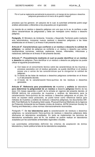 4 
DECRETO NUMERO 4741 DE 2005 HOJA No.___ 
"Por e! cual se reglamenta parcialmente la prevención y el manejo de los residuos o desechos 
peligrosos generados en el marco de la gestión integral" 
procesos que los generan, sin perjuicio de lo cual, la autoridad ambiental podrá exigir 
análisis adicionales o diferentes a los propuestos por el generador. 
La mezcla de un residuo o desecho peligroso con uno que no lo es, le confiere a este 
último características de peligrosidad y debe ser manejado como residuo o desecho 
peligroso. 
Parágrafo. El Ministerio de Ambiente, Vivienda y Desarrollo Territorial podrá mediante 
acto administrativo, incorporar nuevos residuos o desechos peligrosos a las listas 
establecidas en el Anexo I y el Anexo II del presente decreto. 
Articulo 6o. Características que confieren a un residuo o desecho la calidad de 
peligroso. La calidad de peligroso es conferida a un residuo o desecho que exhiba 
características corrosivas, reactivas, explosivas, toxicas, inflamables, infecciosas y 
radiactivas; definidas en el Anexo II! del presente decreto. 
Articulo 7o. Procedimiento mediante el cual se puede identificar si un residuo 
o desecho es peligroso. Para identificar si un residuo o desecho es peligroso se puede 
utilizar el siguiente procedimiento: 
a) Con base en el conocimiento técnico sobre las características de los insumos y 
procesos asociados con el residuo generado, se puede identificar si el residuo 
posee una o varias de las características que le otorgarían la calidad de 
peligroso. 
b) A través de las listas de residuos o desechos peligrosos contenidas en el Anexo 
I y II del presente decreto. 
c) A través de la caracterización físico-química de los residuos o desechos 
generados. 
Artículo 8o. Referencia para procedimiento de muestreo y análisis de laboratorio 
para determinar la peligrosidad de un residuo o desecho peligroso Dentro de los 
doce (12) meses siguientes a partir de la entrada en vigencia del presente decreto, el 
IDEAM definirá los protocolos de muestreo y análisis de laboratorio para la 
caracterización físico-química de los residuos o desechos peligrosos en el país. En 
tanto se expidan estos protocolos, se podrá tomar como referencia básica para 
métodos de muestreo y análisis de residuos o desechos peligrosos, los documentos SW- 
846 (Test Methods for Evaluating Solid waste, Physicai/Chemical Methods) de la Agencia 
de Protección Ambiental de los Estados Unidos de América, ASTM (American Society for 
Testing and Materials) u otras normas internacionalmente reconocidas. 
Parágrafo 1o. De los laboratorios para la caracterización de residuos o desechos 
peligrosos. La caracterización físico-química de residuos o desechos peligrosos debe 
efectuarse en laboratorios acreditados. En tanto se implementan los servicios de 
laboratorios acreditados para tal fin, los análisis se podrán realizar en laboratorios 
aceptados por las autoridades ambientales regionales o locales. 
Las autoridades ambientales definirán los criterios de aceptación de dichos 
laboratorios y harán pública la lista de los laboratorios aceptados. 
 