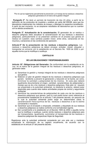5 
DECRETO NUMERO 4741 DE 2005 HOJA No.___ 
"Por el cual se reglamenta parcialmente la prevención y el manejo de los residuos o desechos 
peligrosos generados en el marco de la gestión integral" 
Parágrafo 2o. Se dará un período de transición de dos (2) años, a partir de la 
definición de los protocolos de muestreo y análisis por parte del IDEAM, para que los 
laboratorios implementen los métodos de ensayo y obtengan la respectiva acreditación. 
A partir de ese momento, no se aceptaran resultados de laboratorios que no cuenten 
con la debida acreditación. 
Parágrafo 3o. Actualización de la caracterización. El generador de un residuo o 
desecho peligroso debe actualizar la caracterización de sus residuos o desechos 
peligrosos, particularmente si se presentan cambios en el proceso que genera el 
residuo en cuestión; esos cambios pueden incluir, entre otros, variaciones en los 
insumos y variaciones en las condiciones de operación. 
Articulo 9o De la presentación de los residuos o desechos peligrosos. Los 
residuos o desechos peligrosos se deben envasar, embalar, rotular, etiquetar y 
transportar en armonía con lo establecido en el Decreto No. 1609 de 2002 o por 
aquella norma que la modifique o sustituya. 
CAPITULO III 
DE LAS OBLIGACIONES Y RESPONSABILIDADES 
Artículo 10°. Obligaciones del Generador. De conformidad con lo establecido en la 
Ley, en el marco de la gestión integral de los residuos o desechos peligrosos, el 
generador debe: 
a) Garantizar la gestión y manejo integral de los residuos o desechos peligrosos 
que genera. 
b) Elaborar un plan de gestión integral de los residuos o desechos peligrosos que 
genere tendiente a prevenir la generación y reducción en la fuente, así como, 
minimizar la cantidad y peligrosidad de los mismos. En este plan deberá 
igualmente documentarse el origen, cantidad, características de peligrosidad y 
manejo que se de a los residuos o desechos peligrosos. Este plan no requiere 
ser presentado a la autoridad ambiental, no obstante lo anterior, deberá estar 
disponible para cuando ésta realice actividades propias de control y seguimiento 
ambiental. 
c) Identificar las características de peligrosidad de cada uno de los residuos o 
desechos peligrosos que genere, para lo cual podrá tomar como referencia el 
procedimiento establecido en el artículo 7 del presente decreto, sin perjuicio de 
lo cual la autoridad ambiental podrá exigir en determinados casos la 
caracterización físico-química de los residuos o desechos si así lo estima 
conveniente o necesario. 
d) Garantizar que el envasado o empacado, embalado y etiquetado de sus residuos 
o desechos peligrosos se realice conforme a la normatividad vigente. 
e) Dar cumplimiento a lo establecido en el Decreto 1609 de 2002 o aquella norma 
que la modifique o sustituya, cuando remita residuos o desechos peligrosos para 
ser transportados. Igualmente, suministrar al transportista de los residuos o 
desechos peligrosos las respectivas Hojas de Seguridad. 
Registrarse ante la autoridad ambiental competente por una sola vez y mantener 
actualizada la información de su registro anualmente, de acuerdo con lo 
establecido en el artículo 27 del presente decreto. 
 