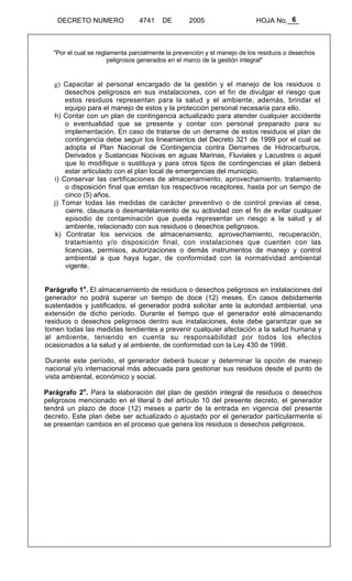 6 
DECRETO NUMERO 4741 DE 2005 HOJA No.___ 
"Por el cual se reglamenta parcialmente la prevención y el manejo de los residuos o desechos 
peligrosos generados en el marco de la gestión integral" 
g) Capacitar al personal encargado de la gestión y el manejo de los residuos o 
desechos peligrosos en sus instalaciones, con el fin de divulgar el riesgo que 
estos residuos representan para la salud y el ambiente, además, brindar el 
equipo para el manejo de estos y la protección personal necesaria para ello. 
h) Contar con un plan de contingencia actualizado para atender cualquier accidente 
o eventualidad que se presente y contar con personal preparado para su 
implementación. En caso de tratarse de un derrame de estos residuos el plan de 
contingencia debe seguir los lineamientos del Decreto 321 de 1999 por el cual se 
adopta el Plan Nacional de Contingencia contra Derrames de Hidrocarburos, 
Derivados y Sustancias Nocivas en aguas Marinas, Fluviales y Lacustres o aquel 
que lo modifique o sustituya y para otros tipos de contingencias el plan deberá 
estar articulado con el plan local de emergencias del municipio. 
i) Conservar las certificaciones de almacenamiento, aprovechamiento, tratamiento 
o disposición final que emitan los respectivos receptores, hasta por un tiempo de 
cinco (5) años. 
j) Tomar todas las medidas de carácter preventivo o de control previas al cese, 
cierre, clausura o desmantelamiento de su actividad con el fin de evitar cualquier 
episodio de contaminación que pueda representar un riesgo a la salud y al 
ambiente, relacionado con sus residuos o desechos peligrosos. 
k) Contratar los servicios de almacenamiento, aprovechamiento, recuperación, 
tratamiento y/o disposición final, con instalaciones que cuenten con las 
licencias, permisos, autorizaciones o demás instrumentos de manejo y control 
ambiental a que haya lugar, de conformidad con la normatividad ambiental 
vigente. 
Parágrafo 1o. El almacenamiento de residuos o desechos peligrosos en instalaciones del 
generador no podrá superar un tiempo de doce (12) meses. En casos debidamente 
sustentados y justificados, el generador podrá solicitar ante la autoridad ambiental, una 
extensión de dicho período. Durante el tiempo que el generador esté almacenando 
residuos o desechos peligrosos dentro sus instalaciones, éste debe garantizar que se 
tomen todas las medidas tendientes a prevenir cualquier afectación a la salud humana y 
al ambiente, teniendo en cuenta su responsabilidad por todos los efectos 
ocasionados a la salud y al ambiente, de conformidad con la Ley 430 de 1998. 
Durante este período, el generador deberá buscar y determinar la opción de manejo 
nacional y/o internacional más adecuada para gestionar sus residuos desde el punto de 
vista ambiental, económico y social. 
Parágrafo 2o. Para la elaboración del plan de gestión integral de residuos o desechos 
peligrosos mencionado en el literal b del artículo 10 del presente decreto, el generador 
tendrá un plazo de doce (12) meses a partir de la entrada en vigencia del presente 
decreto. Este plan debe ser actualizado o ajustado por el generador particularmente si 
se presentan cambios en el proceso que genera los residuos o desechos peligrosos. 
 