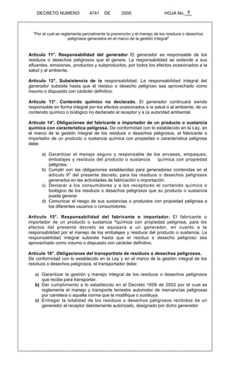 7 
DECRETO NUMERO 4741 DE 2005 HOJA No.___ 
"Por el cual se reglamenta parcialmente la prevención y el manejo de los residuos o desechos 
peligrosos generados en el marco de la gestión integral" 
Artículo 11°. Responsabilidad del generador El generador es responsable de los 
residuos o desechos peligrosos que él genere. La responsabilidad se extiende a sus 
afluentes, emisiones, productos y subproductos, por todos los efectos ocasionados a la 
salud y al ambiente. 
Artículo 12°. Subsistencia de ia responsabilidad. La responsabilidad integral del 
generador subsiste hasta que el residuo o desecho peligroso sea aprovechado como 
insumo o dispuesto con carácter definitivo. 
Artículo 13°. Contenido químico no declarado. El generador continuará siendo 
responsable en forma integral por los efectos ocasionados a ia salud o al ambiente, de un 
contenido químico o biológico no declarado al receptor y a (a autoridad ambiental. 
Artículo 14°. Obligaciones del fabricante o importador de un producto o sustancia 
química con característica peligrosa. De conformidad con lo establecido en la Ley, en 
el marco de la gestión integral de los residuos o desechos peligrosos, el fabricante o 
importador de un producto o sustancia química con propiedad o característica peligrosa 
debe: 
a) Garantizar el manejo seguro y responsable de los envases, empaques, 
embalajes y residuos del producto o sustancia química con propiedad 
peligrosa. 
b) Cumplir con las obligaciones establecidas para generadores contenidas en el 
artículo 9o del presente decreto, para los residuos o desechos peligrosos 
generados en las actividades de fabricación o importación. 
c) Declarar a los consumidores y a los receptores el contenido químico o 
biológico de los residuos o desechos peligrosos que su producto o sustancia 
pueda generar. 
d) Comunicar el riesgo de sus sustancias o productos con propiedad peligrosa a 
los diferentes usuarios o consumidores. 
Artículo 15°. Responsabilidad del fabricante o importador. El fabricante o 
importador de un producto o sustancia ^química con propiedad peligrosa, para los 
efectos del presente decreto se equipara a un generador, en cuanto a la 
responsabilidad por el manejo de los embalajes y residuos del producto o sustancia. La 
responsabilidad integral subsiste hasta que el residuo o desecho peligroso sea 
aprovechado como insumo o dispuesto con carácter definitivo. 
Artículo 16°. Obligaciones del transportista de residuos o desechos peligrosos. 
De conformidad con lo establecido en la Ley y en el marco de la gestión integral de los 
residuos o desechos peligrosos, el transportador debe: 
a) Garantizar la gestión y manejo integral de los residuos o desechos peligrosos 
que recibe para transportar. 
b) Dar cumplimiento a lo establecido en el Decreto 1609 de 2002 por el cual se 
reglamenta el manejo y transporte terrestre automotor de mercancías peligrosas 
por carretera o aquella norma que la modifique o sustituya. 
c) Entregar la totalidad de los residuos o desechos peligrosos recibidos de un 
generador al receptor debidamente autorizado, designado por dicho generador 
 