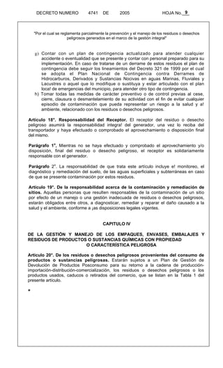 9 
DECRETO NUMERO 4741 DE 2005 HOJA No.___ 
"Por el cual se reglamenta parcialmente la prevención y el manejo de los residuos o desechos 
peligrosos generados en el marco de la gestión integral" 
g) Contar con un plan de contingencia actualizado para atender cualquier 
accidente o eventualidad que se presente y contar con personal preparado para su 
implementación. En caso de tratarse de un derrame de estos residuos el plan de 
contingencia debe seguir los lineamientos del Decreto 321 de 1999 por el cual 
se adopta el Plan Nacional de Contingencia contra Derrames de 
Hidrocarburos, Derivados y Sustancias Nocivas en aguas Marinas, Fluviales y 
Lacustres o aquel que lo modifique o sustituya y estar articulado con el plan 
loca! de emergencias del municipio, para atender otro tipo de contingencia. 
h) Tomar todas las medidas de carácter preventivo o de control previas al cese, 
cierre, clausura o desmantelamiento de su actividad con el fin de evitar cualquier 
episodio de contaminación que pueda representar un riesgo a la salud y a! 
ambiente, relacionado con los residuos o desechos peligrosos. 
Artículo 18°. Responsabilidad del Receptor. El receptor del residuo o desecho 
peligroso asumirá la responsabilidad integra! del generador, una vez lo reciba del 
transportador y haya efectuado o comprobado el aprovechamiento o disposición final 
del mismo. 
Parágrafo 1o, Mientras no se haya efectuado y comprobado el aprovechamiento y/o 
disposición, final del residuo o desecho peligroso, el receptor es solidariamente 
responsable con el generador. 
Parágrafo 2o. La responsabilidad de que trata este artículo incluye e! monitoreo, el 
diagnóstico y remediación del suelo, de las aguas superficiales y subterráneas en caso 
de que se presente contaminación por estos residuos. 
Artículo 19°. De la responsabilidad acerca de la contaminación y remediación de 
sitios. Aquellas personas que resulten responsables de la contaminación de un sitio 
por efecto de un manejo o una gestión inadecuada de residuos o desechos peligrosos, 
estarán obligados entre otros, a diagnosticar, remediar y reparar el daño causado a la 
salud y el ambiente, conforme a ¡as disposiciones legales vigentes. 
CAPITULO IV 
DE LA GESTIÓN Y MANEJO DE LOS EMPAQUES, ENVASES, EMBALAJES Y 
RESIDUOS DE PRODUCTOS O SUSTANCIAS QUÍMICAS CON PROPIEDAD 
O CARACTERÍSTICA PELIGROSA 
Articulo 20°. De los residuos o desechos peligrosos provenientes del consumo de 
productos o sustancias peligrosas. Estarán sujetos a un Plan de Gestión de 
Devolución de Productos Posconsumo para su retorno a la cadena de producción-importación- 
distribución-comercialización, los residuos o desechos peligrosos o los 
productos usados, caducos o retirados del comercio, que se listan en la Tabla 1 del 
presente artículo. 
+ 
 