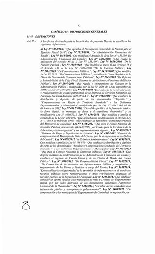 5
CAPÍTULO 01- DISPOSICIONES GENERALES
01-01 DEFINICIONES
Art. 1°.- A los efectos de la redacción de los artículos del presente Decreto se establecen las
siguientes definiciones:
a) Ley No 555412016, "Que aprueba el Presupuesto General de la Nación para el
Ejercicio Fiscal 2016"; Ley N° 153511999, "De Administración Financiera del
Estado"; Ley N° 195412002, "Que modifica el Artículo 23 de la Ley N° 1535/99, De
Administración Financiera del Estado"; Ley ~ 163612000, "Que regula la
aplicación del Artículo 88 de la Ley N° 1535/99"; Ley ~ 162612000, "De la
Función Pública"; Ley No 3989/2010, "Que modifica el incisof) del Artículo 16 y
el Artículo 143 de la Ley No l. 626/2000 "De la Función Pública"; Ley
No 205112003 "De Contrataciones Públicas"; Ley No 3439120007, "Que modifica
la Ley N° 2051, "De Contrataciones Públicas" y establece la Carta Orgánica de la
Dirección Nacional de Contrataciones Públicas"; Ley N° 2345/2003 "De Reforma
y Sostenibilidad de la Caja Fiscal. Sistema de Jubilaciones y Pensiones del Sector
Público"; Ley N° 259712005 "Que regula el otorgamiento de Viáticos en la
Administración Pública", modificadas por la Ley ~ 2686 del 13 de septiembre de
2005 y la Ley N° 3287/2007; Ley No 3684/2008 "Que autoriza la reestructuración
y regularización del estado patrimonial de la Empresa de Servicios Sanitarios del
Paraguay Sociedad Anónima (ESSAP S.A.)". Ley~ 398412010 "Que establece la
distribución y depósito de parte de los denominados "Royalties" y
"Compensaciones en Razón de Territorio Inundado" a los Gobiernos
Departamentales y Municipales" modificada por la Ley N° 4841 del 1O de
diciembre de 2012; Ley No 401712010, "De validezjurídica de !afirma electrónica,
la firma digital, los mensajes de datos y el expediente electrónico" y su
modificatoria Ley N° 4610/2012; Ley No 4394/2011 "Que modifica y amplía el
contenido de la Ley N° 109/1991 "Que aprueba con modificaciones el Decreto-Ley
N° 15 de/8 de marzo de 1990, "Que establece las funciones y estructura orgánica
del Ministerio de Hacienda" Ley~ 475812012 "Que crea el Fondo Nacional de
Inversión Pública y Desarrollo (FONACIDE), y el Fondo para la Excelencia de la
Educación y la Investigación" y sus reglamentaciones vigentes;; Ley No 459512012
"Sistemas de Pagos y Liquidación de Valores"; Ley No 459712012 "Especial de
compensación al Municipio de Salto del Guairá por la desaparición de los Saltos
del Guairá ";Ley N° 467912012 "de Trámites Administrativos"; Ley No 4891/2013,
Que modifica y amplía la Ley N° 3984110 "Que establece la distribución y depósito
de parte de los denominados "Royalties y Compensaciones en Razón del Territorio
Inundado"' a los Gobiernos Departamentales y Municipales" Ley No 505812013
"Que crea el Consejo Nacional de Empresas Públicas; Ley No 5097/2013 "Que
dispone medidas de modernización de la Administración Financiera del Estado y
establece el régimen de Cuenta Única y de los Títulos de Deuda del Tesoro
Público"; Ley No 5098/2013, "De Responsabilidad Fiscal"; Ley N° 5102/2013,
"De Promoción de la Inversión en Infraestructura Pública y ampliación y
mejoramiento de los Bienes y Servicios a cargo del Estado; Ley N° 5189/2014,
"Que establece la obligatoriedad de la provisión de informaciones en el uso de los
recursos públicos sobre remuneraciones y otras retribuciones asignadas al
servidor público de la República del Paraguay;. Ley No 525512014, "Que establece
conceder un aporte especial a los municipios de Jesús y Trinidad del Departamento
Itapuá, por ser sedes distritales de los monumentos declarados Patrimonio
Universal de la Humanidad"; Ley N° 528212014, "De libre acceso ciudadano a la
información pública y transparencia gubernamental"; Ley No 5404/2015, "De
compensación a los municipios del Departamento de Canindeyú en reparación por
 