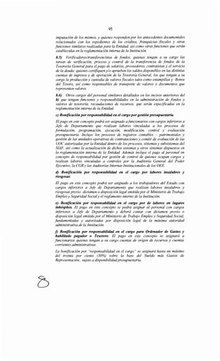 95
imputación de los mismos, y quienes responden por los antecedentes documentales
relacionados con los expedientes de los créditos, franquicias fiscales y otras
funciones similares realizadas para la Entidad, así como otras funciones que serán
establecidas en la reglamentación interna de la Institución.
b.5) Verificadoresltransferencistas de fondos, quienes tengan a su cargo las
tareas de verificación, proceso y control de la transferencia de fondos de la
Tesorería General para el pago de salarios, proveedores, contratistas y el servicio
de la deuda; quienes certifiquen y/o aprueben los saldos disponibles en las distintas
cuentas de ingresos y de operación de la Tesorería General; los que tengan a su
cargo la producción y custodia de valores fiscales tales como estampillas y Bonos
del Tesoro, así como responsables de transporte de valores o documentos que
representen valores.
b.6) Otros cargos del personal similares detallados en los incisos anteriores del
b) que tengan funciones y responsabilidades en la administración de fondos y
valores de tesorería, recaudaciones de recursos, que serán especificadas en la
reglamentación interna de la Entidad.
e) Boniftcación por responsabilidad en el cargo por gestión presupuestaria.
El pago en este concepto podrá ser asignado afuncionarios con cargos inferiores a
Jefe de Departamento que realizan labores vinculadas a los procesos de
formulación, programación, ejecución, modificación, control y evaluación
presupuestaria. Incluye los procesos de registros contables - patrimoniales y
gestión de las unidades operativas de contrataciones y comité de evaluación de las
UOC autorizadas por la Entidad dentro de los procesos, sistemas y subsistemas del
SIAF, así como la actualización de dichos sistemas y otros sistemas dispuestos en
la reglamentación interna de la Entidad. Además incluye el pago al personal en
concepto de responsabilidad por gestión de control de quienes ocupan cargos y
realizan labores vinculadas a controles por la Auditoría General del Poder
Ejecutivo, la CGRy las Auditorías Internas Institucionales de los OEE.
d) Bonificación por responsabilidad en el cargo por labores insalubres y
riesgosas.
El pago en este concepto podrá ser asignado a los trabajadores del Estado con
cargos inferiores a Jefe de Departamento que realizan labores insalubres y
riesgosas previo dictamen o disposición legal emitida por el Ministerio de Trabajo
Empleo y Seguridad Social y el reglamento interno de la Institución.
e) Bonificación por responsabilidad en el cargo por de labores en lugares
inhóspitos. El pago en este concepto se podrá asignar al personal con cargos
inferiores a Jefe de Departamento y deberá contar con dictamen previo o
disposición legal emitida por el Ministerio de Trabajo Empleo y Seguridad Social,
fundamentadas y autorizadas por disposición legal de la máxima autoridad
administrativa de la Institución.
f) Bonificación por responsabilidad en el cargo para Ordenador de Gastos y
habilitado pagador o Tesorero. El pago en este concepto se asignará a
funcionarios quienes tengan a su cargo cuentas de origen de recursos y cuentas
corrientes administrativas.
La bonificación por "responsabilidad en el cargo" se asignará hasta un máximo
del treinta por ciento (30%) sobre la base del Sueldo más Gastos de
Representación., sujeto a disponibilidadpresupuestaria.
 