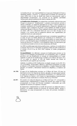 96
La bonificación por "por responsabilidad en el cargo para Ordenador de Gastos y
habilitado pagador o Tesorero" se asignará hasta un máximo del cincuenta por
ciento (50%) sobre la base de Sueldo más Gastos de representación, sujeto a
disponibilidad presupuestaria, con excepción de las máximas autoridades
institucionales quienes podrán percibir hasta el máximo del 30%.
g) Gratificaciones Ocasionales: Las asignaciones ocasionales están previstas para
el pago en concepto de "Gratificaciones" o premios al personal por servicios o
labores realizadas. La asignación dependerá de la mejor o mayor producción o
resultados cuantitativos de la gestión administrativa y financiera, indicadores de
resultados, logros cualitativos de gestión u otras unidades de medida de gestión
institucional durante el Ejercicio Fiscal, pudiendo abonarse hasta el equivalente a
un salario. (OG 111) y únicamente hasta dos veces en el año. El pago en este
concepto y los criterios para su asignación deberán estar reglamentados por
reglamento interno de cada institución.
No podrán ser abonadas a aquellosfuncionarios que se encuentran suspendidos en
el cargo sin goce de Sueldo dispuesto por resolución de la Institución, a los
funcionarios imputados por delitos de acción penal pública en causas penales en
proceso, a los funcionarios bajo la modalidad de prestación de servicios de forma
externa del Decreto N° 114812014 y en la Entidad de origen a los funcionarios que
se encuentran prestando servicios en otras Instituciones del Estado.
Los OEE no podrán pagar más de dos gratificaciones, conforme a lo establecido en
el Artículo 40 de la Ley N° 555412016, no rigiendo el límite del30% establecido en
el Artículo 39 de la Ley de PGN 2016, conforme al crédito presupuestario
disponible.
Incompatibilidades: Los diferentes conceptos de bonificaciones previstos en los
incisos a) al j) detallados precedentemente son incompatibles entre sí, pudiendo
percibirse solo una Bonificación en concepto de responsabilidad en el cargo.
Asimismo, la suma de las bonificaciones recibidas en los Objetos del Gasto 133 y
137 no podrá ser superior al 30% del Sueldo mensual más Gastos de
representación, para aquellos que lo perciban.
Asimismo, no podrán percibir bonificaciones en ningún concepto con los OG 133 y
137 el Presidente, Vicepresidente, Ministros y funcionarios designados con rango
de Ministro, el Procurador General de la República, el Auditor General del Poder
EJecutivo, el Contralor y Subcontralor General de la República y el Defonsor del
Pueblo.
Art. 104.- El pago de las bonificaciones previstas en el Objeto del Gasto 133 para los
funcionarios de la Corte Suprema de Justicia, afectados a la nueva matriz salarial,
se regirá por lo dispuesto en las Resolución N°532812014 y N° 2202/2014 de la
Corte Suprema de Justicia y del Consejo de Superintendencia respectivamente,
conforme a al tope establecido en el Artículo 39 de la Ley 555412016.
Art.J05.- De acuerdo a la redacción dispuesta en el Objeto del Gasto 137, corresponden a
remuneraciones complementarias al Sueldo del personal que ocupan un cargo
presupuestado en el Anexo del Personal, trasladado o comisionado, que serán
asignados de acuerdo a los siguientes conceptos:
a) Asignaciones complementarias al sueldo del personal con dedicación única y
exclusiva a la unidad ejecutora de proyectos de inversión pública. Incluye a
funcionarios con cargo presupuestado en el anexo del personal, trasladado o
comisionado.
 