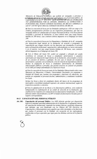 Ministerio de Educación tura, que podrán ser otorgadas a personas o
Pt5tp~1!gW ~{-ffCf'<[ RrJ.vfffl.op_(¡¡f!~P(3.CJ..S p,arpqf11q[f!Sl ,Y(9 al personal público, de
conformidáa'a 7a Ley 'N~ 4~2!2tJt.f 'QtiJWP;{)'(ffJfY!J}'§ BECAS OTORGADAS
Y/0 ADMINISTRADAS POR EL ESTADO, MODIFICA LA ESTRUCTURA Y
FUNCIONES DEL NUEVO CONSEJO NACIONAL DE BECAS Y DEROGA LA
LEYN° 1397/99 "QUE CREA EL CONSEJO NACIONAL DE BECAS.
b) Para la concesión de becas por las Entidades autárquicas o ED con cargo a los
créditos presupuestarios previstos en sus respectivos presupuestos, que una vez
otorgadas deben ser comunicadas al Consejo Nacional de Becas. Si la becasfueran
otorgadas a personal de Institución, el curso deberá tener una carga horaria
mínima de 200 horas, caso contrario deberá imputarse en el Subgrupo de Gasto
290.
e) Para la concesión de becas por los Organismos y Entidades de la AC, otorgadas
por disposición legal interna de la institución, de acuerdo a programas de
capacitación que tengan relación con las funciones que desempeña el personal
para su formación profesional, capacitación y adiestramiento en cursos nacionales
o en el exterior, con una carga horaria mínima de 200 horas, caso contrario
deberá imputarse en el Subgrupo de Gasto 290.
d) Con el Objeto del Gasto 841, podrá ser asignado y abonado por ayuda
económica en concepto de becas a estudiantes universitarios o pasantes
autorizados por disposición legal interna de la Institución, seleccionados a través
de un concurso de méritos y aptitudes. En este caso el vínculo del estudiante
universitario o pasante con la institución, será sin relación de dependencia laboral.
Incluye la asignación de becas a estudiantes universitarios de Entidades
educacionales públicas o privadas, que prestan servicios en carácter de pasantes
en los OEE por tiempo determinado en el Ejercicio Fiscal.
e) Para la concesión de becas por parte de las Entidades Educacionales tales como
Ministerio de Educación y Cultura, Universidades Nacionales y/u organismo o
Entidad del Estado que cuentan con programas y funciones de educación, que
podrán ser asignadas al personal docente, administrativo y estudiantes residentes
en elpaís.
Incluye las becas a favor de estudiantes dentro del marco de los programas de
intercambio o movilidad estudiantil regional o de carácter internacional, según los
respectivos acuerdos o convenios.
j) Para la adjudicación de las Becas a los funcionarios públicos, será condición
indispensable la conformación de un comité de selección de la Institución, que
establecerá los requisitos de evaluación de los funcionarios beneficiados. Los OEE
deberán remitir semestralmente a la SFP el listado de funcionarios becados para el
registro correspondiente.
04-11 CAPACITACIÓN DEL PERSONAL PÚBLICO
Art. 108.- Capacitación del personal Público. Los OEE deberán aprobar por disposición
legal de la máxima autoridad administrativa de la Institución el reglamento interno
de capacitación institucional, siguiendo las normas básicas y generales dispuestas
más adelante, que será financiado con los Objetos del 290 (Servicios de
Capacitación y Adiestramiento) para aquellos que estén vinculados a las funciones
que realiza el personal con la Entidad, con excepción de las expresamente
establecidas en leyes especiales que rigen para las distintas carreras de la función
pública.
 