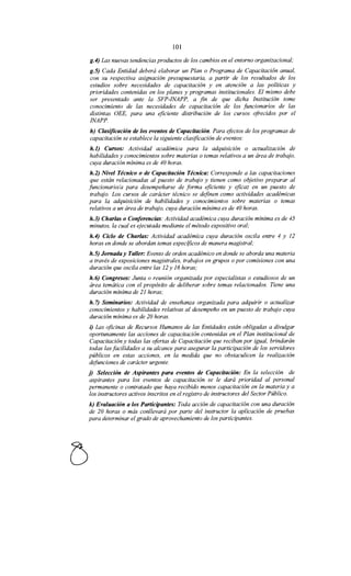 101
g.4) Las nuevas tendencias productos de los cambios en el entorno organizacional;
g.5) Cada Entidad deberá elaborar un Plan o Programa de Capacitación anual,
con su respectiva asignación presupuestaria, a partir de los resultados de los
estudios sobre necesidades de capacitación y en atención a las políticas y
prioridades contenidas en los planes y programas institucionales. El mismo debe
ser presentado ante la SFP-INAPP, a fin de que dicha Institución tome
conocimiento de las necesidades de capacitación de los funcionarios de las
distintas OEE, para una eficiente distribución de los cursos ofrecidos por el
INAPP.
h) Clasificación de los eventos de Capacitación. Para efectos de los programas de
capacitación se establece la siguiente clasificación de eventos:
h.l) Cursos: Actividad académica para la adquisición o actualización de
habilidades y conocimientos sobre materias o temas relativos a un área de trabajo,
cuya duración mínima es de 40 horas.
h.2) Nivel Técnico o de Capacitación Técnica: Corresponde a las capacitaciones
que están relacionadas al puesto de trabajo y tienen como objetivo preparar al
funcionario/a para desempeñarse de forma eficiente y eficaz en un puesto de
trabajo. Los cursos de carácter técnico se definen como actividades académicas
para la adquisición de habilidades y conocimientos sobre materias o temas
relativos a un área de trabajo, cuya duración mínima es de 40 horas.
h.3) Charlas o Conferencias: Actividad académica cuya duración mínima es de 45
minutos, la cual es ejecutada mediante el método expositivo oral;
h.4) Ciclo de Charlas: Actividad académica cuya duración oscila entre 4 y 12
horas en donde se abordan temas especificas de manera magistral;
h.S) Jornada y Taller: Evento de orden académico en donde se aborda una materia
a través de exposiciones magistrales, trabajos en grupos o por comisiones con una
duración que oscila entre las 12 y 16 horas;
h. 6) Congresos: Junta o reunión organizada por especialistas o estudiosos de un
área temática con el propósito de deliberar sobre temas relacionados. Tiene una
duración mínima de 21 horas;
h. 7) Seminarios: Actividad de enseñanza organizada para adquirir o actualizar
conocimientos y habilidades relativas al desempeño en un puesto de trabajo cuya
duración mínima es de 20 horas.
i) Las oficinas de Recursos Humanos de las Entidades están obligadas a divulgar
oportunamente las acciones de capacitación contenidas en el Plan institucional de
Capacitación y todas las ofertas de Capacitación que reciban por igual, brindarán
todas las facilidades a su alcance para asegurar la participación de los servidores
públicos en estas acciones, en la medida que no obstaculicen la realización
defunciones de carácter urgente.
j) Selección de Aspirantes para eventos de Capacitación: En la selección de
aspirantes para los eventos de capacitación se le dará prioridad al personal
permanente o contratado que haya recibido menos capacitación en la materia y a
los instructores activos inscritos en el registro de instructores del Sector Público.
k) Evaluación a los Participantes: Toda acción de capacitación con una duración
de 20 horas o más conllevará por parte del instructor la aplicación de pruebas
para determinar el grado de aprovechamiento de los participantes.
 