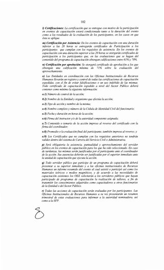 102
1) Certificaciones: La certificación que se entregue con motivo de la participación
en eventos de capacitación estará condicionada tanto a la duración del evento
como a los resultados de la evaluación de los participantes, en los casos en que
ésta se aplique.
m) Certificación por Asistencia: En los eventos de capacitación con una duración
inferior a las 20 horas se entregarán certificados de Participación a los
participantes que cumplan con los requisitos de asistencia. En los eventos de
capacitación con una duración superior a las 20 horas se otorgarán certificados de
participación a los participantes que, en las evaluaciones que se hagan del
contenido del programa de capacitación obtengan calificaciones entre 61% y 70%.
n) Certificación por aprobación: Se otorgará certificado de aprobación a los que
obtengan una calificación mínima de 71% sobre la evaluación del
aprovechamiento.
o) Las Entidades en coordinación con las Oficinas Institucionales de Recursos
Humanos llevarán un registro y control de todas las certificaciones de capacitación
expedidas, con el fin de evitar falsificaciones o un uso indebido de las mismas.
Todo certificado de capacitación expedido a nivel del Sector Público deberá
contener como mínimo la siguiente información:
o.l) Número de control de la acción;
0.2) Nombre de la Entidady organismo que efectúa la acción;
o.3) Tipo de acción y nombre de la misma;
o.4) Nombre completo y número de la Cédula de Identidad Civil delfuncionario;
o.S) Fecha y duración en horas de la acción;
o.6) Firma del instructor y/o de la autoridad competente asignada;
o.7) Contenido o temario de la acción impreso al reverso del certificado con la
firma del coordinador;
o.8) Promedio o la evaluaciónfinal del participante, también impresa al reverso; y
o.9) Los Certificados que no cumplan con los requisitos anteriores no tendrán
validez dentro del sistema de Carrera del Servicio Civil o Administrativa.
p) Será obligatoria la asistencia, puntualidad y aprovechamiento del servidor
público en los eventos de capacitación para los que ha sido seleccionado. En caso
de tardanzas, las mismas serán justificadas por el participante ante el coordinador
de la acción. Sus ausencias deberán ser justificadas por el superior inmediato ante
la unidad de capacitación que ejecuta la acción.
q) Todo servidor público que participe de un programa de capacitación deberá
presentar a su superior inmediato y a las oficinas institucionales de Recursos
Humanos un informe resumido del evento al cual asistió o participó así como los
materiales teóricos o medios magnéticos, y de acuerdo a las necesidades de
capacitación existentes los OEE solicitarán a los servidores públicos que hayan
participado de programas de capacitación la realización de talleres, a fin de
transmitir los conocimientos adquiridos como capacitadores a otros funcionarios
de la Entidad o del Sector Público.
r) Todas las acciones de capacitación serán evaluadas por los participantes. Las
Oficinas Institucionales de Recursos Humanos a su vez presentarán un resumen
trimestral de estas evaluaciones para informar a la autoridad nominadora, así
como a la SFP.
 