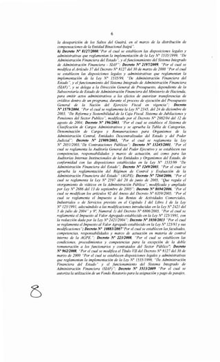 6
la desaparición de los Saltos del Guairá, en el marco de la distribución de
compensaciones de la Entidad Binacional Itaipú ".
b) Decreto No 812712000, "Por el cual se establecen las disposiciones legales y
administrativas que reglamentan la implementación de la Ley N° 153511999, "De
Administración Financiera del Estado", y el funcionamiento del Sistema Integrado
de Administración Financiera - SIAF"; Decreto No 2197/2009, "Por el cual se
modifica el Artículo 37 del Decreto N° 8127 del30 de marzo de 2000 "Por el cual
se establecen las disposiciones legales y administrativas que reglamentan la
implementación de la Ley N° 1535/99, "De Administración Financiera del
Estado", y el funcionamiento del Sistema Integrado de Administración Financiera
(SIAF) ", y se delega a la Dirección General de Presupuesto, dependiente de la
Subsecretaría de Estado de Administración Financiera del Ministerio de Hacienda,
para emitir actos administrativos a los efectos de autorizar transferencias de
créditos dentro de un programa, durante el proceso de ejecución del Presupuesto
General de la Nación del Ejercicio Fiscal en vigencza ; Decreto
No 1579/2004, "Por el cual se reglamenta la Ley N° 2345, del 24 de diciembre de
2003, "De Reforma y Sostenibilidad de la Caja Fiscal. Sistema de Jubilaciones y
Pensiones del Sector Publico", modificado por el Decreto N° 2982/04 del 12 de
agosto de 2004; Decreto No 196/2003, "Por el cual se establece el Sistema de
Clasificación de Cargos Administrativos y se aprueba la Tabla de Categorías,
Denominación de Cargos y Remuneraciones para Organismos de la
Administración Central, Entidades Descentralizadas del Estado y del Poder
Judicial"; Decreto No 2190912003, "Por el cual se reglamenta la Ley
No 2051/2003, "De Contrataciones Públicas"; Decreto No 13245/2001, "Por el
cual se reglamenta la Auditoría General del Poder Ejecutivo y se establecen sus
competencias, responsabilidades y marco de actuación, así como para las
Auditorías Internas Institucionales de las Entidades y Organismos del Estado, de
conformidad con las disposiciones establecidas en la Ley N° 1535/99 "De
Administración Financiera del Estado"; Decreto No 1249/2003, "Por el cual se
aprueba la reglamentación del Régimen de Control y Evaluación de la
Administración Financiera del Estado" (AGPE); Decreto No 7264/2006, "Por el
cual se reglamenta la Ley No 2597 del 20 de junio de 2005, "Que regula el
otorgamiento de viáticos en la Administración Pública", modificada y ampliada
por Ley No 2686 del 13 de septiembre de 2005 "; Decreto No 8694/2006, "Por el
cual se modifican los artículos 92 del Anexo del Decreto No 6359/2005, "Por el
cual se reglamenta el Impuesto a las Rentas de Actividades Comerciales,
Industriales o de Servicios previsto en el Capítulo I del Libro I de la Ley
No 125/1991, adecuándolo a las modificaciones introducidas en la Ley No 2421 del
5 de julio de 2004" y 9~ Numeral 1) del Decreto No 680612005, "Por el cual se
reglamenta el Impuesto al Valor Agregado establecido en la Ley No 12511991, con
la redacción dada por la Ley Na 242112004 "; Decreto No 1030/2013 "Por el cual
se reglamenta el Impuesto al Valor Agregado establecido en la Ley No 125191 y sus
modificaciones"; Decreto No 10883/2007"Por el cual se establecen lasfacultades,
competencias, responsabilidades y marco de actuación en materia de control
interno de la AGPE. "; Decreto No 223/2008, "Por el cual se establecen las
condiciones, procedimientos y competencias para la excepción de la doble
remuneración a los funcionarios y contratados del Sector Público"; Decreto
No 96212008, "Por el cual se modifica el Título VII del Decreto N° 8127 del 30 de
marzo de 2000 "Por el cual se establecen disposiciones legales y administrativas
que reglamentan la implementación de la Ley N° 153511999, "De Administración
Financiera del Estado" y el funcionamiento del Sistema Integrado de
Administración Financiera (SIAF) "; Decreto No 351312009 "Por el cual se
autoriza la utilización de un Fondo Rotatorio para la asignación y pago de pasajes,
 