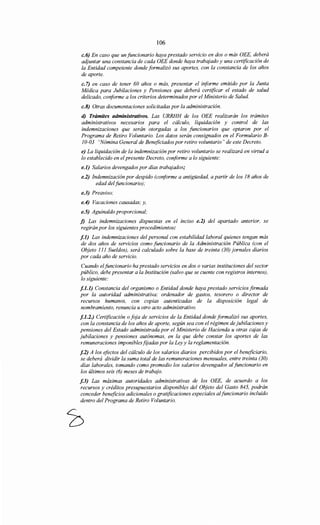 106
c.6) En caso que un funcionario haya prestado servicio en dos o más OEE, deberá
adjuntar una constancia de cada OEE donde haya trabajado y una certificación de
la Entidad competente donde formalizó sus aportes, con la constancia de los años
de aporte.
c. 7) en caso de tener 60 años o más, presentar el informe emitido por la Junta
Médica para Jubilaciones y Pensiones que deberá certificar el estado de salud
delicado, conforme a los criterios determinados por el Ministerio de Salud.
c.8) Otras documentaciones solicitadas por la administración.
d) Trámites administrativos. Las URRHH de los OEE realizarán los trámites
administrativos necesarios para el cálculo, liquidación y control de las
indemnizaciones que serán otorgadas a los funcionarios que optaron por el
Programa de Retiro Voluntario. Los datos serán consignados en el Formulario B-
10-03 "Nómina General de Beneficiados por retiro voluntario" de este Decreto.
e) La liquidación de la indemnización por retiro voluntario se realizará en virtud a
lo establecido en elpresente Decreto, conforme a lo siguiente:
e.l) Salarios devengados por días trabajados;
e.2) Indemnización por despido (conforme a antigüedad, a partir de los 18 años de
edad del funcionario);
e.3) Preaviso;
e.4) Vacaciones causadas; y,
e.5) Aguinaldo proporcional;
f) Las indemnizaciones dispuestas en el inciso e.2) del apartado anterior, se
regirán por los siguientes procedimientos:
f.l) Las indemnizaciones del personal con estabilidad laboral quienes tengan más
de dos años de servicios como funcionario de la Administración Pública (con el
Objeto 111 Sueldos), será calculado sobre la base de treinta (30) jornales diarios
por cada año de servicio.
Cuando elfuncionario ha prestado servicios en dos o varias instituciones del sector
público, debe presentar a la Institución (salvo que se cuente con registros internos),
lo siguiente:
f.l.l) Constancia del organismo o Entidad donde haya prestado servicios firmada
por la autoridad administrativa: ordenador de gastos, tesorero o director de
recursos humanos, con copias autenticadas de la disposición legal de
nombramiento, renuncia u otro acto administrativo.
f.l.2.) Certificación o foja de servicios de la Entidad donde formalizó sus aportes,
con la constancia de los años de aporte, según sea con el régimen de jubilaciones y
pensiones del Estado administrada por el Ministerio de Hacienda u otras cajas de
jubilaciones y pensiones autónomas, en la que debe constar los aportes de las
remuneraciones imponiblesfijadas por la Leyy la reglamentación.
f.2) A los efectos del cálculo de los salarios diarios percibidos por el beneficiario,
se deberá dividir la suma total de las remuneraciones mensuales, entre treinta (30)
días laborales, tomando como promedio los salarios devengados al funcionario en
los últimos seis (6) meses de trabajo.
f.3) Las máximas autoridades administrativas de los OEE, de acuerdo a los
recursos y créditos presupuestarios disponibles del Objeto del Gasto 845, podrán
conceder beneficios adicionales o gratificaciones especiales alfuncionario incluido
dentro del Programa de Retiro Voluntario.
 