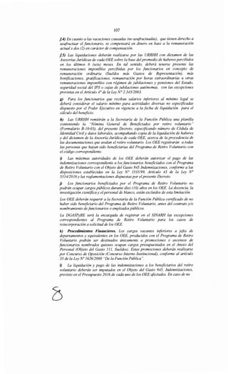 107
[.4) En cuanto a las vacaciones causadas (no usufructuadas), que tienen derecho a
usufructuar el funcionario, se compensará en dinero en base a la remuneración
actual x dos (2) en carácter de compensación.
[.5) Las liquidaciones deberán realizarse por las URRHH con dictamen de las
Asesorías Jurídicas de cada OEE sobre la base del promedio de haberes percibidos
en los últimos 6 (seis) meses. En tal sentido, deberá tenerse presente las
remuneraciones imponibles percibidas por los funcionarios en concepto de
remuneracwn ordinaria (Sueldos más Gastos de Representación), más
bonificaciones, gratificaciones, remuneración por horas extraordinarias u otras
remuneraciones imponibles con régimen de jubilaciones y pensiones del Estado,
seguridad social del IPS o cajas de jubilaciones autónomas, con las excepciones
previstas en el Artículo 4° de la Ley N° 2.345/2003.
g) Para los funcionarios que reciban salarios iriferiores al mínimo legal se
deberá considerar el salario mínimo para actividades diversas no especificadas
dispuesto por el Poder Ejecutivo en vigencia a la fecha de liquidación para el
cálculo del beneficio.
h) Las URRHH remitirán a la Secretaría de la Función Pública una planilla
conteniendo la "Nómina General de Beneficiados por retiro voluntario"
(Formulario B-10-03), del presente Decreto, especificando número de Cédula de
Identidad Civil y datos laborales, acompañando copia de la liquidación de haberes
y del dictamen de la Asesoría Jurídica de cada OEE, acerca de la procedencia de
las documentaciones que avalan el retiro voluntario. Los OEE registrarán a todas
las personas que hayan sido beneficiarias del Programa de Retiro Voluntario con
el código correspondiente.
i) Las máximas autoridades de los OEE deberán autorizar el pago de las
indemnizaciones correspondiente a los funcionarios beneficiados con el Programa
de Retiro Voluntario con el Objeto del Gasto 845 Indemnizaciones, coriforme a las
disposiciones establecidas en la Ley N° 1535199, Artículo 43 de la Ley N°
5554/2016y las reglamentaciones dispuestas por elpresente Decreto.
j) Los funcionarios beneficiados por el Programa de Retiro Voluntario no
podrán ocupar cargos públicos durante diez (JO) años en los OEE. La docencia, la
investigación científica y elpersonal de blanco, están excluidos de esta limitación.
Los OEE deberán requerir a la Secretaría de la Función Pública certificado de no
haber sido beneficiario del Programa de Retiro Voluntario, antes del contrato y/o
nombramiento de funcionarios o empleados públicos.
La DGASPyBE será la encargada de registrar en el SINARH las excepciones
correspondientes al Programa de Retiro Voluntario para los casos de
reincorporación a solicitud de los OEE.
k) Procedimientos Financieros. Los cargos vacantes inferiores a jefes de
departamentos y equivalentes en los OEE, producidos con el Programa de Retiro
Voluntario podrán ser destinados únicamente a promociones o ascensos de
funcionarios nombrados quienes ocupan cargos presupuestados en el Anexo del
Personal (Objeto del Gasto 111, Sueldos). Estas promociones deberán realizarse
por Concurso de Oposición (Concurso Interno Institucional), coriforme al artículo
35 de la Ley No 1626/2000 "De la Función Pública".
1) La liquidación y pago de las indemnizaciones a los beneficiarios del retiro
voluntario deberán ser imputados en el Objeto del Gasto 845, Indemnizaciones,
previsto en el Presupuesto 2016 de cada uno de los OEE afectados. En caso de no
 