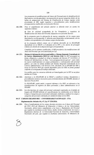 109
Las propuestas de modificaciones del Anexo del Personal para la identificación de
funcionarios con discapacidad e incorporación de nuevas categorías dentro de las
tablas de asignaciones del Sistema de Clasificación de Cargos vigentes serán
presentadas al MH, según requisitos y procedimientos para modificaciones
presupuestarias establecidos en el presente Decreto.
Art. 120.- Para el cumplimiento del artículo anterior se deberán tener en cuenta los
siguientes trámites:
a) Nota de solicitud acompañada de los Formularios y requisitos de
Modificaciones del Anexo del Personal, dispuestos en el presente Decreto.
b) La propuesta para la adecuación de nuevas categorías, de los cargos para
funcionarios con discapacida¡ 'O deberán estar financiados exclusivamente con los
créditos correspondientes a los mismos cargos involucrados.
e) La propuesta deberá contar con el informe favorable de la DGASPyBE
dependiente de la SSEAF y el dictamen de la SFP, a los efectos de proseguir
trámites de emisión de la disposición legal correspondiente.
Cumplido con los trámites establecidos, el MH procederá a las modificaciones del
Anexo del Personal, que será autorizada por Ley.
Art. 121.- Sistema de información delpersonalpúblico y Sistema Integrado Centralizado de
la Carrera Administrativa (SICCA) o del Servicio Civil: La SFP proseguirá en
forma obligatoria y gradual en virtud al mandato del Decreto N° 121212014, el
Sistema de Informaciones en línea "www.paraguayconcursa.gov.py ", para todos
los nuevos nombramientos en cargos permanentes y contrataciones del personal
público, así como los demás módulos del Sistema Integrado Centralizado de la
Carrera Administrativa o del Servicio Civil, vinculado con el SINARH del MH a
través de Servicios Web que estarán disponibles para los OEE en forma gradual
conforme al cronograma de trabajo elaborado.
Los perfiles para los concursos deberán ser homologados por la SFP en un plazo
máximo de 1Odías.
Art. 122.- Autorízase a la DGASPyBE de la SSEAF a establecer normas, lineamientos y
procedimientos técnicos necesarios para elfortalecimiento del SINARH, durante el
Ejercicio Fiscal2016.
La DGASPyBE podrá emitir y requerir informes a los OEE, en referencia a las
actualizaciones de registros de datos personales y datos administrativos en el
SINARH.
Art. 123.- Las descripciones de cargos del personal contratado registradas en el módulo de
Legajos del SINARH deberán ser especificamente las establecidas en la Tabla de
Cargos y Categorías para elpersonal contratado, tendientes a unificar los cargos y
categorías del personal contratado por unidad de tiempo de los OEE.
04-15 CARGOS CREADOS MEC- UNIVERSIDADES NACIONALES- UNA.
Reglamentación Artículos 46 y 47, Ley N° 555412016.
Art. 124.- Para el nombramiento de los cargos docentes previstos en el Anexo del Personal
del PGN 2016 del Ministerio de Educación y Cultura y de las Universidades
Nacionales, deberá darse cumplimiento a las Leyes y Reglamentos del Personal
que regulan la enseñanza escolar básica, media, técnica, profesional; las Leyes y
Reglamentos Internos de la Universidad Nacional de Asunción y Universidades
Nacionales del país, que regulan la enseñanza universitaria. El Ministerio de
 